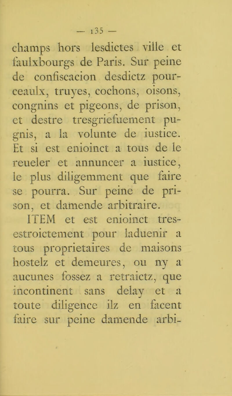 champs hors lesdictes ville et faulxbourgs de Paris. Sur peine de confiscacion desdictz pour- ceaulx, truyes, cochons, oisons, congnins et pigeons, de prison, et destre tresgriefuement pu- gnis, a la volunte de iustice. Et si est enioinct a tous de le reueler et annuncer a iustice, ie plus diligemment que faire se pourra. Sur peine de pri- son, et damende arbitraire. ITEM et est enioinct tres- estroictement pour laduenir a tous proprietaires de maisons hostelz et demeures, ou ny a aucunes fossez a retraictz, que incontinent sans delay et a toute diligence ilz en facent fliire sur peine damende arbi-