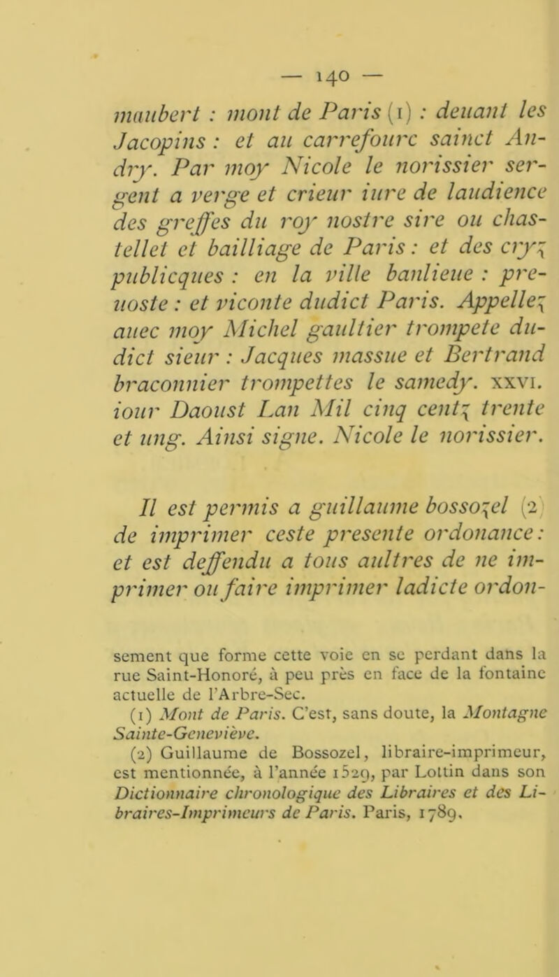 maiibert : mont de Paris (1) : deuant les Jacopins : et au carrefourc sainct An- dry. Par moy Nicole le norissier ser- pent a verge et crieur iure de laudience des greffes du roy nostre sire ou chas- tellet et bailliage de Paris : et des cry4 publicques : en la ville banlieue : pre- uoste : et viconte dudict Paris. Appelle^ auec moy Michel gaultier trompeté du- dict sieur : Jacques massue et Bertrand braconnier trompettes le samedy. xxvi. iour Daoust Lan Mil cinq cenp trente et ung. Ainsi signe. Nicole le norissier. Il est permis a guillaume bosso^el (2 de imprimer ceste présente ordonance: et est dejffendu a tous aultres de ne im- primer ou faire imprimer ladicte ordon- sement que forme cette voie en se perdant dans la rue Saint-Honoré, à peu près en face de la fontaine actuelle de l’Arbre-Sec. (1) Mont de Paris. C’est, sans doute, la Montagne Sainte-Geneviève. (2) Guillaume de Bossozel, libraire-imprimeur, est mentionnée, à l’année 1529, par Lottin dans son Dictionnaire chronologique des Libraires et des Li- braires-Imprimeurs de Paris. Paris, 1789.