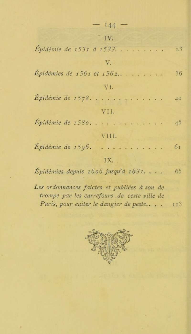 IV. * V. Épidémies de 1561 et 1562 36 VI- s Epidémie de 15/8 41 VII. » Epidémie de i58o 40 VIII. Épidémie de 15g 6 61 IX. Épidémies depuis 1606 jusqu’à i63i. ... 65 Les ordonnances faictcs et publiées à son de trompe par les carrefours de ceste ville de Paris, pour euiter le dangier de peste.. . . 113