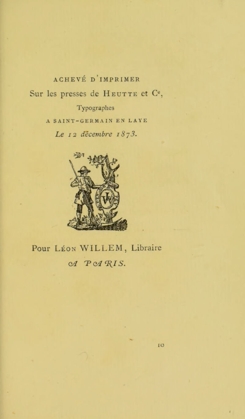 ACHEVÉ D’iMPRIMER Sur les presses de H eut te et O, Typographes A SAINT-GERMAIN EN L A Y E Le 12 décembre i8y3. Pour Léon WILLEM, Libraire <yl Tcd'IilS. IO