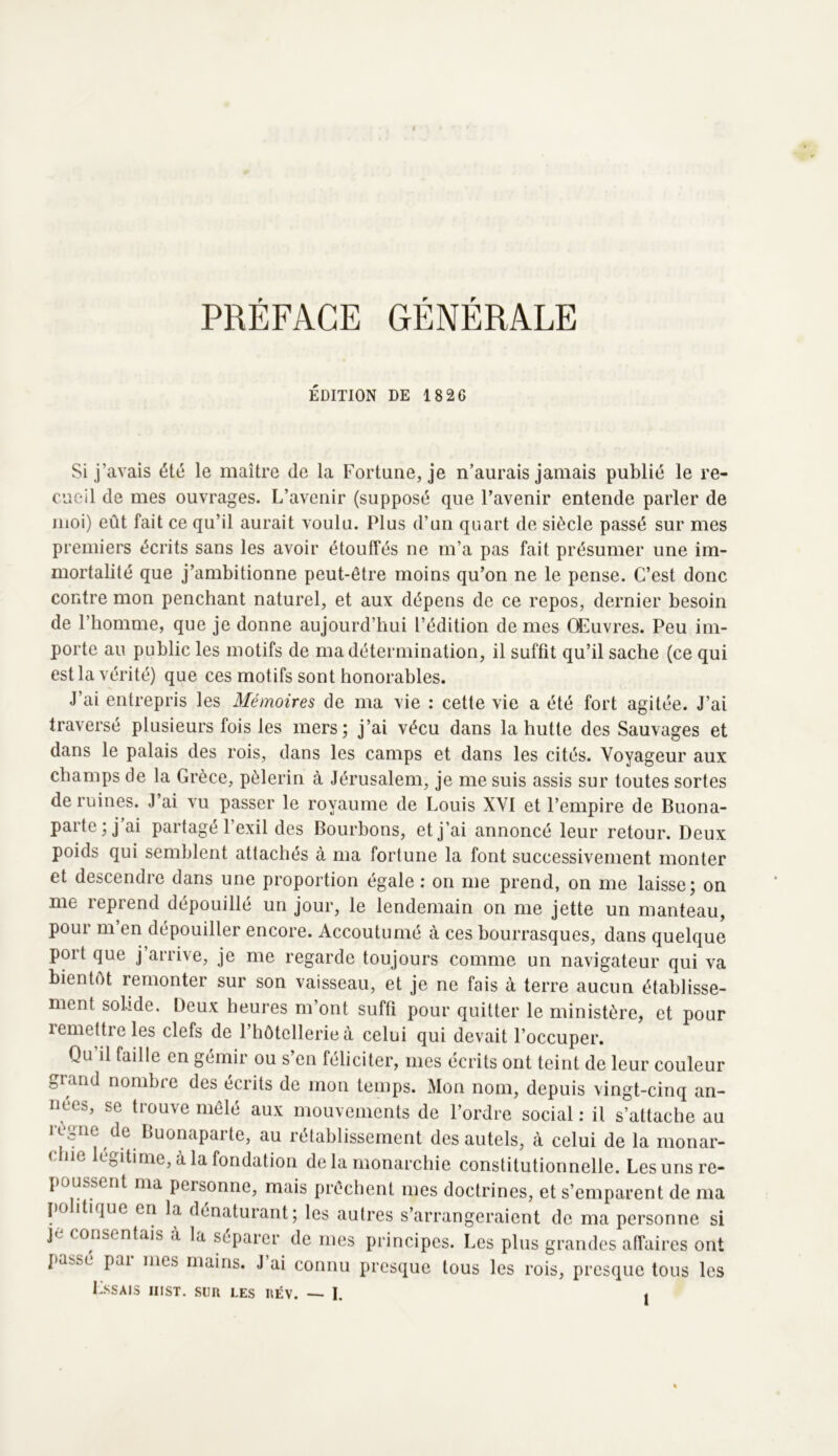 PRÉFACE GÉNÉRALE ÉDITION DE 1826 ciieil de mes ouvrages. L’avenir (supposé que l’avenir entende parler de moi) eût fait ce qu’il aurait voulu. Plus d’un quart de siècle passé sur mes premiers écrits sans les avoir étouffés ne m’a pas fait présumer une im- mortalité que j’ambitionne peut-être moins qu’on ne le pense. C’est donc contre mon penchant naturel, et aux dépens de ce repos, dernier besoin de l’homme, que je donne aujourd’hui l’édition de mes Œuvres. Peu im- porte au public les motifs de ma détermination, il suffit qu’il sache (ce qui est la vérité) que ces motifs sont honorables. J’ai entrepris les Mémoires de ma vie : cette vie a été fort agitée. J’ai traversé plusieurs fois les mers; j’ai vécu dans la hutte des Sauvages et dans le palais des rois, dans les camps et dans les cités. Voyageur aux champs de la Grèce, pèlerin à Jérusalem, je me suis assis sur toutes sortes de ruines. J’ai vu passer le royaume de Louis XVI et l’empire de Buona- poids qui semblent attachés à ma fortune la font successivement monter et descendre dans une proportion égale : on me prend, on me laisse; on me reprend dépouillé un jour, le lendemain on me jette un manteau, pour m’en dépouiller encore. Accoutumé à ces bourrasques, dans quelque port que j’arrive, je me regarde toujours comme un navigateur qui va bientôt remonter sur son vaisseau, et je ne fais à terre aucun établisse- ment solide. Deux heures m’ont suffi pour quitter le ministère, et pour lemettreles clefs de l’hôtellerie à celui qui devait l’occuper. Qu il faille en gémir ou s en féliciter, mes écrits ont teint de leur couleur oiand nombie des écrits de mon temps. Mon nom, depuis vingt-cinq an- nées, se trouve mêlé aux mouvements de l’ordre social : il s’attache au règme de Buonaparte, au rétablissement des autels, à celui de la monar- chie légitimé, à la fondation de la monarchie constitutionnelle. Les uns re- poussent ma personne, mais prêchent mes doctrines, et s’emTinrent de nia parte; j’ai partagé l’exil des Bourbons, et j’ai annoncé leur retour. Deux je consen ais a a séparer de mes principes. Les plus grandes affaires ont passe par mes mains. J’ai connu presque tous les rois, presque tous les Lssais hist. sim les iœv. — I.