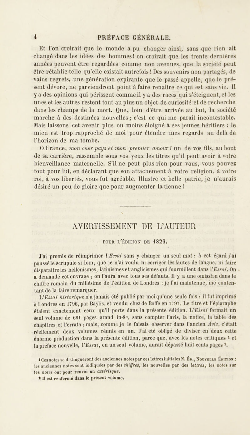 Et l’on croirait que le monde a pu changer ainsi, sans que rien ait changé dans les idées des hommes! on croirait que les trente dernières années peuvent être regardées comme non avenues, que la société peut être rétablie telle qu’elle existait autrefois ! Des souvenirs non partagés, de vains regrets, une génération expirante que le passé appelle, que le pré- sent dévore, ne parviendront point à faire renaître ce qui est sans vie. Il y a des opinions qui périssent comme il y a des races qui s’éteignent, et les unes et les autres restent tout au plus un objet de curiosité et de recherche dans les champs de la mort. Que, loin d’être arrivée au but, la société marche à des destinées nouvelles ; c’est ce qui me paraît incontestable. Mais laissons cet avenir plus ou moins éloigné à ses jeunes héritiers : le mien est trop rapproché de moi pour étendre mes regards au delà de l’horizon de ma tombe. O France, mon cher pays et mon premier amour î un de vos fils, au bout de sa carrière, rassemble sous vos yeux les titres qu’il peut avoir à votre bienveillance maternelle. S’il ne peut plus rien pour vous, vous pouvez tout pour lui, en déclarant que son attachement à votre religion, à votre roi, à vos libertés, vous fut agréable. Illustre et belle patrie, je n’aurais désiré un peu de gloire que pour augmenter la tienne I AVERTISSEMENT DE L’AUTEUR POUR l’Édition de 1826. J’ai promis de réimprimer VEssai sans y changer un seul mot : à cet égard j’ai poussé le scrupule si loin, que je n’ai voulu ni corriger les fautes de langue, ni faire disparaître les hellénismes, latinismes et anglicismes qui fourmillent dans VEssai. On . a demandé cet ouvrage ; on l’aura avec tous ses défauts. Il y a une omission dans le chiffre romain du millésime de l’édition de Londres : je l’ai maintenue, me conten- tant de la faire remarquer. l'Essai historique Vidi]dimdà?, été publié par moi qu’une seule fois : il fut imprimé à Londres en 1796, par Baylis, et vendu chez de Bolfe en 1797. Le titre et l’épigraphe étaient exactement ceux qu’il porte dans la présente édition. VEssai formait un seul volume de G81 pages grand in-8», sans compter l’avis, la notice, la table des chapitres et l’errata; mais, comme je le faisais observer dans l’ancien Avis, c’était réellement deux volumes réunis en un. J’ai été obligé de diviser en deux cette énorme production dans la présente édition, parce que, avec les notes critiques ^ et la préface nouvelle, l'Essai, en un seul volume, aurait dépassé huit cents pages *. 1 Ces notes se distingueront des anciennes notes par ces lettres initiales N. Éd., Nouvelle Éditïoîc ; les anciennes notes sont indiquées par des les nouvelles par des lettres; les notes sur les notes ont pour renvoi un astérisque. * 11 est renfermé dans le présent volume.