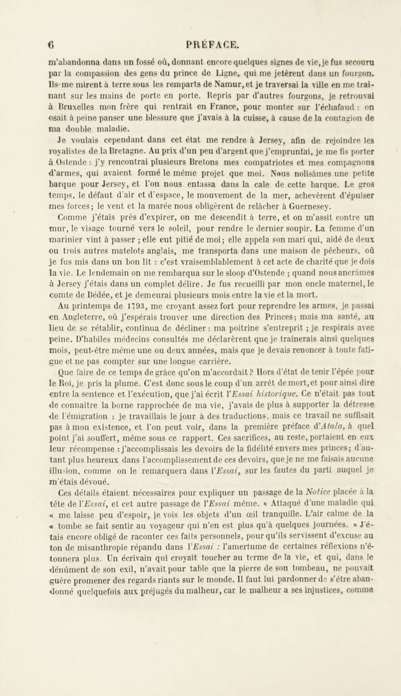 m’abandonna dans un fossé où, donnant encore quelques signes de vie, je fus secouru par la compassion des gens du prince de Ligne, qui me jetèrent dans un fourgon. Ils-me mirent à terre sous les remparts de Namur,et je traversai la ville en me traî- nant sur les mains de porte en porte. Repris par d’autres fourgons, je retrouvai à Bruxelles mon frère qui rentrait en France, pour monter sur l’échafaud : on osait à peine panser une blessure que j’avais à la cuisse, à cause de la contagion de ma double maladie. Je voulais cependant dans cet état me rendre à Jersey, afin de rejoindre les royalistes de la Bretagne. Au prix d’un peu d’argent que j’empruntai, je me fis porter à Ostende ; j’y rencontrai plusieurs Bretons mes compatriotes et mes compagnons d’armes, qui avaient formé le même projet que moi. Nous nolisâmes une petite barque pour Jersey, et l’on nous entassa dans la cale de cette barque. Le gros temps, le défaut d’air et d’espace, le mouvement de la mer, achevèrent d’épuiser mes forces ; le vent et la marée nous obligèrent de relâcher à Guernesey. Comme j’étais près d’expirer, on me descendit â terre, et on m’assit contre un mur, le visage tourné vers le soleil, pour rendre le dernier soupir. La femme d’un marinier vint à passer ; elle eut pitié de moi ; elle appela son mari qui, aidé de deux ou trois autres matelots anglais, me transporta dans une maison de pêcheurs, où je fus mis dans un bon lit : c’est vraisemblablement à cet acte de charité que je dois la vie. Le lendemain on me rembarqua sur le sloop d’Ostende ; quand nous ancrâmes à Jersey j’étais dans un complet délire. Je fus recueilli par mon oncle maternelle comte de Bédée, et je demeurai plusieurs mois entre la vie et la mort. Au printemps de 1793, me croyant assez fort pour reprendre les armes, je passai on Angleterre, où j’espérais trouver une direction des Princes; mais ma santé, au lieu de se rétablir, continua de décliner : ma poitrine s’entreprit ; je respirais avec peine. D’habiles médecins consultés me déclarèrent que je traînerais ainsi quelques mois, peut-être même une ou deux années, mais que je devais renoncer à toute fati- gue et ne pas compter sur une longue carrière. Que faire de ce temps de grâce qu’on m’accordait ? Hors d’état de tenir l’épée pour le Roi, je pris la plume. C’est donc sous le coup d’un arrêt de mort, et pour ainsi dire entre la sentence et l’exécution, que j’ai écrit VEssai historique. Ce n’était pas tout de connaître la borne rapprochée de ma vie, j’avais de plus à supporter la détresse de l’émigration : je travaillais le jour à des traductions, mais ce travail ne suffisait pas à mon existence, et l’on peut voir, dans la première préface à'Atnla^ à quel point j’ai souffert, même sous ce rapport. Ces sacrifices, au reste, portaient en eux leur récompense ; j’accomplissais les devoirs de la fidélité envers mes princes; d'au- tant plus heureux dans l’accomplissement de ces devoirs, que je ne me faisais aucune illU'ion, comme on le remarquera dans VEssai, sur les fautes du parti auquel je m’étais dévoué. Ces détails étaient nécessaires pour expliquer un passage de la Notice placée â la tête de VEssai, et cet autre passage de VEssai même. « Attaqué d’une maladie qui ■<( me laisse peu d’espoir, je vois les objets d’un œil tranquille. L^air calme de la « tombe se fait sentir au voyageur qui n’en est plus qu’à quelques journées. » J é- tais encore obligé de raconter ces faits personnels, pour qu’ils servissent d’excuse au ton de misanthropie répandu dans VEssai : l’amertume de certaines réflexions n’é- tonnera plus. Un écrivain qui croyait toucher au terme de la vie, et qui, dans le déuûment de son exil, n’avait pour table que la pierre de son tombeau, ne pouvait guère promener des regards riants sur le monde. Il faut lui pardonner de s’être aban- donné quelquefois aux préjugés du malheur, car le malheur a ses injustices, comme