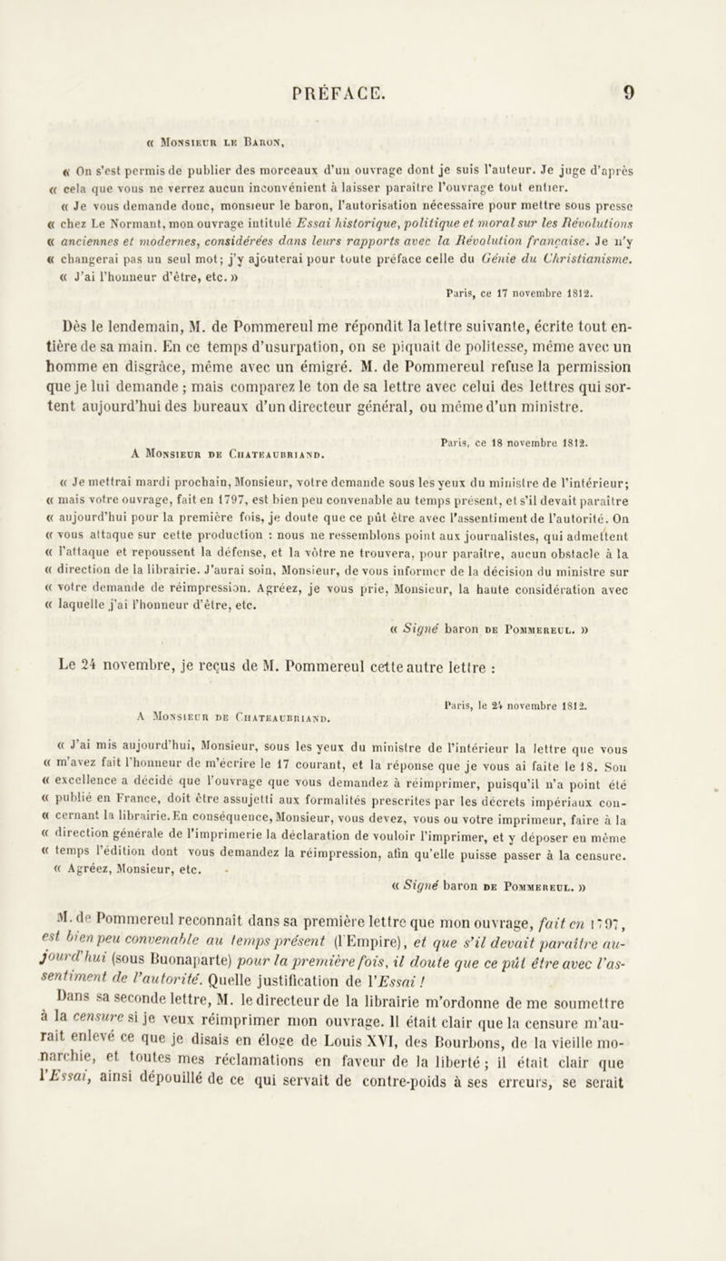 « Monsieur lu Baron, « On s’est permis de publier des morceaux d’un ouvrage dont je suis l’auteur. Je juge d’après « cela que vous ne verrez aucun inconvénient à laisser paraître l’ouvrage tout entier. « Je vous demande donc, monsieur le baron, l’autorisation nécessaire pour mettre sous presse « chez Le Normant, mon ouvrage intitulé Essai historique, politique et moral sur les Révolutions « anciennes et modernes^ considérées dans leurs rapports avec la Révolution française. Je n’y « changerai pas un seul mot; j’y ajouterai pour toute préface celle du Génie du Christianisme. (( J’ai l’homieur d’être, etc. » Paris, ce 17 novembre 1812. Dès le lendemain, M. de Pommereul me répondit la lettre suivante, écrite tout en- tière de sa main. En ce temps d’usurpation, on se piquait de politesse, même avec un homme en disgrâce, même avec un émigré. M. de Pommereul refuse la permission que je lui demande ; mais comparez le ton de sa lettre avec celui des lettres qui sor- tent aujourd’hui des bureaux d’un directeur général, ou même d’un ministre. A Monsieur de Chateaubriand. Paris, ce 18 novembre 1812. (( Je mettrai mardi prochain, Monsieur, votre demande sous les yeux du ministre de l’intérieur; « mais votre ouvrage, fait eu 1797, est bien peu convenable au temps présent, et s’il devait paraître « aujourd’hui pour la première fois, je doute que ce pût être avec rassentiment de l’autorité. On (( vous attaque sur cette production : nous ne ressemblons point aux journalistes, qui admettent ({ l’attaque et repoussent la défense, et la vôtre ne trouvera, iiour paraître, aucun obstacle à la (( direction de la librairie. J’aurai soin, Monsieur, de vous informer de la décision du ministre sur ({ votre demande de réimpression. Agréez, je vous prie, Monsieur, la haute considération avec « laquelle j’ai l’honneur d’être, etc. « Signé baron de Pommereul. » Le 24 novembre, je reçus de M. Pommereul cette autre lettre : A Monsieur de Chateaubriand. Paris, le 2i novembre 1812. (( J ai mis aujourd hui, ftlonsieur, sous les yeux du ministre de l’intérieur la lettre que vous « m’avez fait rhonneur de m’écrire le 17 courant, et la réponse que je vous ai faite le 18. Sou (( excellence a décide que l’ouvrage que vous demandez à réimprimer, puisqu’il n’a point été (( publié en France, doit etre assujetti aux formalités prescrites par les décrets impériaux con- « cernant la librairie. En conséquence, Monsieur, vous devez, vous ou votre imprimeur, faire à la « direction générale de 1 imprimerie la déclaration de vouloir l’imprimer, et y déposer eu même <( temps l’édition dont vous demandez la réimpression, afin qu’elle puisse passer à la censure. « Agréez, Monsieur, etc. (( Signé baron de Pommereul. » M. de Pommereul reconnaît dans sa première lettre que mon ouvrage, fait en 17 07 , est bien peu convenable au temps présent (l'Empire), et que s’il devait paraître au- jourdhui (sous Buonaparte) pour la première fois, il doute que ce pût être avec l'as- sentiment de l’autorité. Quelle justification de VEssai ! ans sa seconde lettre, M. le directeur de la librairie m’ordonne de me soumettre à la censure veux réimprimer mon ouvrage. 11 était clair que la censure m’au- rait enlevé ce que je disais en éloge de Louis XVI, des Bourbons, de la vieille mo- narchie, et toutes mes réclamations en faveur de la liberté ; il était clair que 1 Essai, ainsi dépouillé de ce qui servait de contre-poids à ses erreurs, se serait