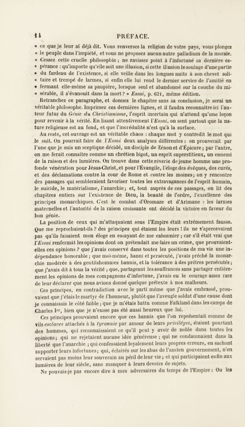 « ce que je leur ai déjà dit. Vous renversez la religion de votre pays, vous plongez « le peuple dans l’impiété, et vous ne proposez aucun autre palladium de la morale. « Cessez cette cruelle philosophie ; ne ravissez point à l’infortuné sa dernière es- « pérance ; qu’importe qu'elle soit une illusion, si cette illusion le soulage d’une partie « du fardeau de l’existence, si elle veille dans les longues nuits à son chevet soli- « taire et trempé de larmes, si enfin elle lui rend le dernier service de l’amitié en « fermant elle-même sa paupière, lorsque seul et abandonné sur la couche du mi- « sérable, il s’évanouit dans la mort? » Essai, p. 621, même édition. Retranchez ce paragraphe, et donnez le chapitre sans sa conclusion, je serai un véritable philosophe. Imprimez ces dernières lignes, et il faudra reconnaître ici fau- teur futur du Génie du Christianisme, l’esprit incertain qui n’attend qu’une leçon pour revenir à la vérité. En lisant attentivement VEssai, on sent partout que la na- ture religieuse est au fond, et que l’incrédulité n’est qu’à la surface. Au reste, cet ouvrage est un véritable chaos ; chaque mot y contredit le mot qui le suit. On pourrait faire de VEssai deux analyses différentes : on prouverait par l’une que je suis un sceptique décidé, un disciple de Zénon et d’Épicure ; par l’autre, on me ferait connaître comme un chrétien bigot, un esprit superstitieux, un ennemi de la raison et des lumières. On trouve dans cette rêverie de jeune homme une pro- fonde vénération pour Jésus-Christ, et pour l’Évangile, l’éloge des évêques, des curés, et des déclamations contre la cour de Rome et contre les moines; on y rencontre des passages qui sembleraient favoriser toutes les extravagances de l’esprit humain, le suicide, le matérialisme, l’anarchie; et, tout auprès de ces passages, on lit des chapitres entiers sur l’existence de Dieu, la beauté de fordre, l’excellence des principes monarchiques. C’est le combat d’Oromaze et d’Arimane : les larmes maternelles et l’autorité de la raison croissante ont décidé la victoire en faveur du bon génie. La position de ceux qui m’attaquaient sous l’Empire était extrêmement fausse. Que me reprochaient-ils ? des principes qui étaient les leurs ! ils ne s’apercevaient pas qu’ils faisaient mon éloge en essayant de me calomnier ; car s’il était vrai que VEssai renfermât les opinions dont on prétendait me faire un crime, que prouvaient- elles ces opinions ? que j’avais conservé dans toutes les positions de ma vie une in- dépendance honorable ; que moi-même, banni et persécuté, j’avais prêché la monar- chie modérée à des gentilshommes bannis, et la tolérance à des prêtres persécutés; que j’avais dit à tous la vérité ; que, partageant les souffrances sans partager entière- ment les opinions de mes compagnons d’infortune, j’avais eu le courage assez rare de leur déclarer que nous avions donné quelque prétexte à nos malheurs. Ces principes, en contradiction avec le parti même que j’avais embrassé, prou- vaient que j’étais le martyr de l’honneur, plutôt que l’aveugle soldat d’une cause dont je connaissais le côté faible ; que je m’étais battu comme Falkland dans les camps de Charles bien que je n’eusse pas été aussi heureux que lui. Ces principes prouvaient encore que ces bannis que l’on représentait comme de vils esclaves attachés à la tyrannie par amour de leurs privilèges, étaient pourtant des hommes, qui reconnaissaient ce qu’il peut y avoir de noble dans toutes les opinions; qui ne rejetaient aucune idée généreuse ; qui ne condamnaient dans la liberté que l’anarchie ; qui confes.saient loyalement leurs propres erreurs, en sachant supporter leurs infortunes; qui, éclairés sur les abus de l’ancien gouvernement, n’en servaient pas moins leur souverain au péril de leur vie ; et qui participaient enfin aux lumières de leur siècle, sans manquer à leurs devoirs de sujets. Ne pouvais-je pas encore dire à mes adversaires du temps de l’Empire : Ou les