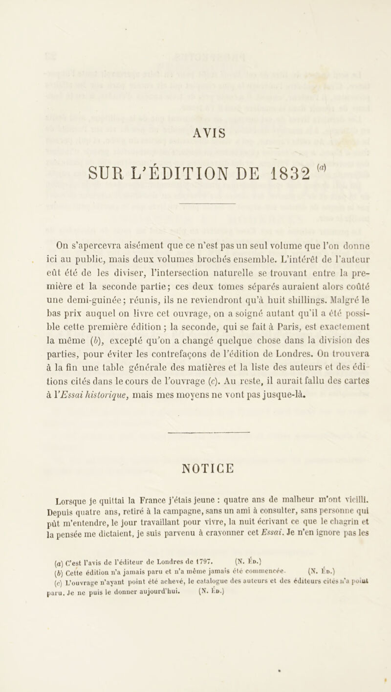 AVIS SUR L’ÉDITION DE 1832 On s’apercevra aisément que ce n’est pas un seul volume que l’on donne ici au public, mais deux volumes brochés ensemble. L’intérêt de l’auteur eût été de les diviser, l’intersection naturelle se trouvant entre la pre- mière et la seconde partie; ces deux tomes séparés auraient alors coûté une demi-guinée; réunis, ils ne reviendront qu’à huit shillings. Malgré le bas prix auquel on livre cet ouvrage, on a soigné autant qu’il a été possi- ble cette première édition; la seconde, qui se fait à Paris, est exactement la môme (ê), excepté qu’on a changé quelque chose dans la division des parties, pour éviter les contrefaçons de l’édition de Londres. On trouvera à la fin une table générale des matières et la liste des auteurs et des édi- tions cités dans le cours de l’ouvrage (c). Au reste, il aurait fallu des cartes à VEssai historique, mais mes moyens ne vont pas jusque-là. NOTICE Lorsque je quittai la France j’étais jeune : quatre ans de malheur m’ont vieilli. Depuis quatre ans, retiré à la campagne, sans un ami à consulter, sans personne qui pût m’entendre, le jour travaillant pour vivre, la nuit écrivant ce que le chagrin et la pensée me dictaient, je suis parvenu à crayonner cet Essai. Je n’en ignore pas les (a) C’est l’avis de l’éditeur de Londres de 1797. (N. Ko.) (b) Cette édition n’a jamais paru et n’a même jamais été commencée. (N. En.) (c) L’ouvrage n’ayant point été achevé, le catalogue des auteurs et des éditeurs cites n’a poiul paru. Je ne puis le donner aujourd’hui. (X. Ld.)