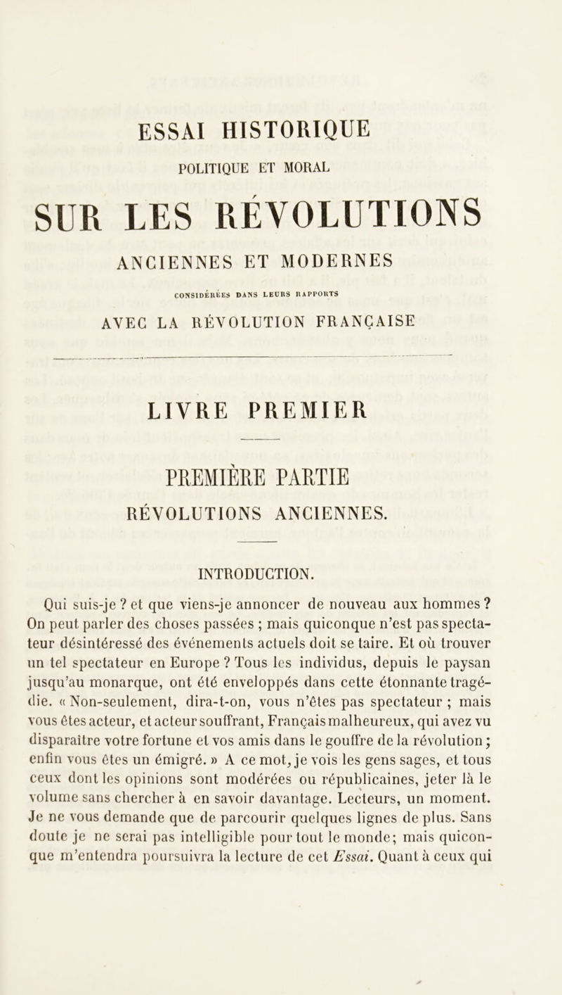 POLITIQUE ET MORAL SUR LES RÉVOLUTIONS ANCIENNES ET MODERNES CONSIDÉRÉES DANS LEURS RAPPORTS AVEC LA RÉVOLUTION FRANÇAISE LIVRE PREMIER PREMIÈRE PARTIE RÉVOLUTIONS ANCIENNES. INTRODUCTION. Qui suis-je ? et que viens-je annoncer de nouveau aux hommes? On peut parler des choses passées ; mais quiconque n’est pas specta- teur désintéressé des événemeuLs actuels doit se taire. Et où trouver un tel spectateur en Europe ? Tous les individus, depuis le paysan jusqu’au monarque, ont été enveloppés dans cette étonnante tragé- die. (( Non-seulement, dira-t-on, vous n’étes pas spectateur ; mais vous ôtes acteur, et acteur souffrant. Français malheureux, qui avez vu disparaître votre fortune et vos amis dans le gouffre de la révolution ; enfin vous ôtes un émigré. » A ce mot, je vois les gens sages, et tous ceux dont les opinions sont modérées ou républicaines, jeter là le volume sans chercher à en savoir davantage. Lecteurs, un moment. Je ne vous demande que de parcourir quelques lignes de plus. Sans doute je ne serai pas intelligible pour tout le monde; mais quicon- que m’entendra poursuivra la lecture de cet Essai. Quant à ceux qui