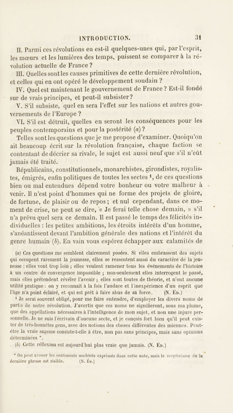 II. Parmi ces révolutions en est-il quelques-unes qui, par l’esprit, les mœurs et les lumières des temps, puissent se comparer à la ré- volution actuelle de France ? III. Quelles sont les causes primitives de cette dernière révolution, et celles qui en ont opéré le développement soudain ? IV. Quel est maintenant le gouvernement de France ? Est-il fondé sur de vrais principes, et peut-il subsister? V. S’il subsiste, quel en sera l’effet sur les nations et autres gou- vernements de l’Europe ? VI. S’il est détruit, quelles en seront les conséquences pour les peuples contemporains et pour la postérité (a) ? Telles sont les questions que je me propose d’examiner. Quoiqu’on ait beaucoup écrit sur la révolution française, chaque faction se contentant de décrier sa rivale, le sujet est aussi neuf que s’il n’eût jamais été traité. Républicains, constitutionnels, monarchistes, girondistes, royalis- tes, émigrés, enfin politiques de toutes les sectes de ces questions bien ou mal entendues dépend votre bonheur ou votre malheur à venir. Il n’est point d’hommes qui ne forme des projets de gloire, de fortune, de plaisir ou de repos ; et nul cependant, dans ce mo- ment de crise, ne peut se dire, *« Je ferai telle chose demain, » s’il n’a prévu quel sera ce demain. Il est passé le temps des félicités in- dividuelles : les petites ambitions, les étroits intérêts d’un homme, s’anéantissent devant l’ambition générale des nations et l’intérêt du genre humain (b). En vain vous espérez échapper aux calamités de (a) Ces questions me semblent clairement posées. Si elles embrassent des sujets qui occupent rarement la jeunesse, elles se ressentent aussi du caractère de la jeu- nesse : elles vont trop loin ; elles veulent ramener tous les événements de Thistoire à un centre de convergence impossible ; non-seulement elles interrogent le passé, mais elles prétendent révéler l’avenir ; elles sont toutes de théorie, et n’ont aucune utilité pratique : on y reconnaît à la fois l’audace et l'inexpérience d’un esprit que l’âge n’a point éclairé, et qui est prêt à faire abus de sa force. (N, Éd.) * Je serai souvent obligé, pour me faire entendre, d’employer les divers noms de partis de notre révolution. J’avertis que ces noms ne signifieront, sous ma plume, que des appellations nécessaires à l’intelligence de mon sujet, et non une injure per- sonnelle. Je ne suis l’écrivain d’aucune secte, et je conçois fort bien qu’il peut exis- ter de très-honnêtes gens, avec des notions des choses dilférentes des miennes. Peut- être la vraie sagesse consiste-t-elle à être, non pas sans principes, mais sans opinions déterminées *. . (b) Cette réflexion est aujourd'hui plus vraie que jamais. (N. Éd.) * On peut avouer les sentiments modérés exprimés dans cette note, mais le scepticisme de la dernière phrase est risible. (N. Éd.)