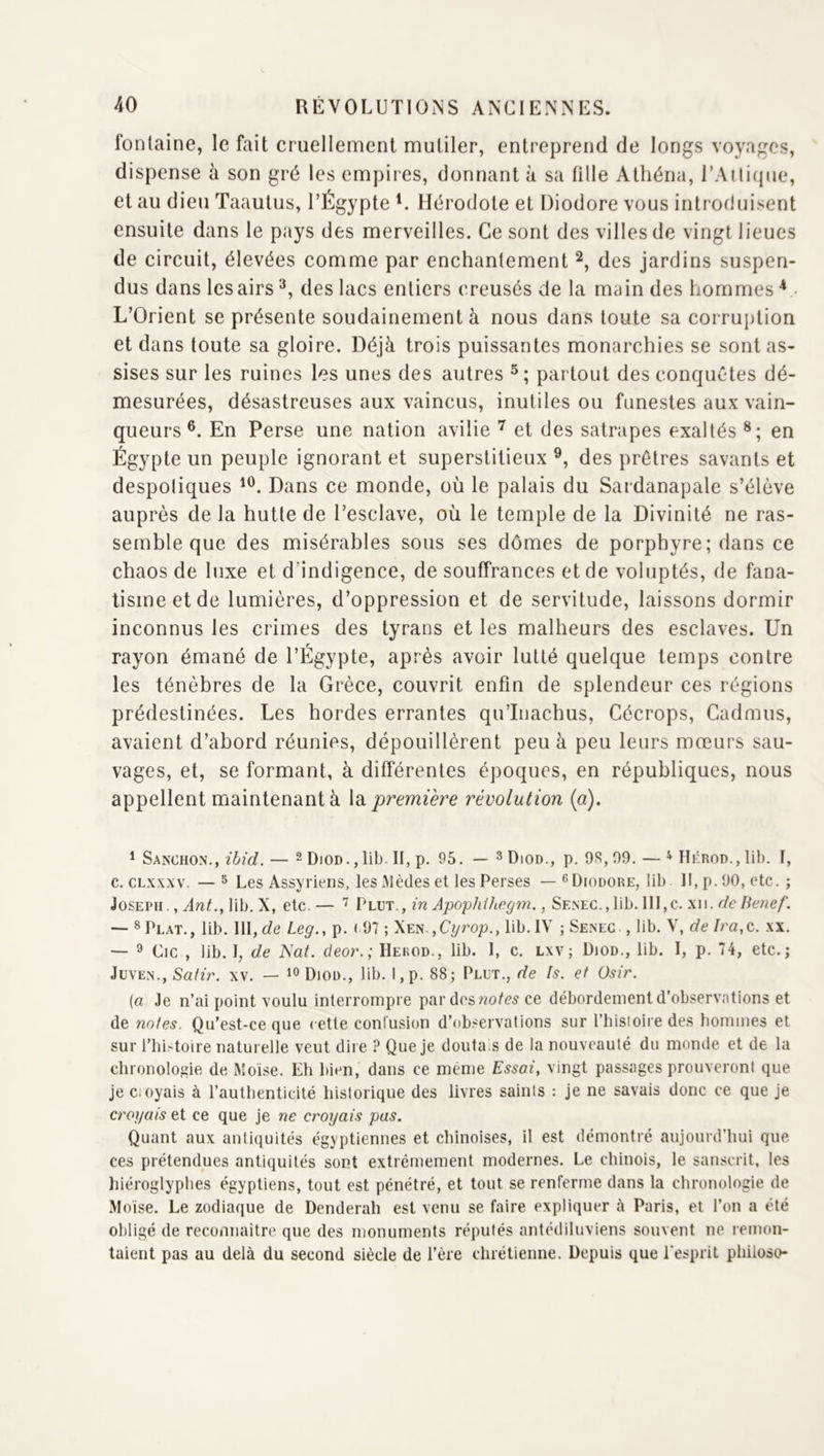 fontaine, le fait cruellement mutiler, entreprend de longs voyages, dispense à son gré les empires, donnant à sa fille Atliéna, rAilicpie, et au dieu Taaulus, l’Égypte Hérodote et Diodore vous introduisent ensuite dans le pays des merveilles. Ce sont des villes de vingt lieues de circuit, élevées comme par enchantement des jardins suspen- dus dans les airs des lacs entiers creusés de la main des hommes L’Orient se présente soudainement à nous dans toute sa corruption et dans toute sa gloire. Déjà trois puissantes monarchies se sont as- sises sur les ruines les unes des autres partout des conquêtes dé- mesurées, désastreuses aux vaincus, inutiles ou funestes aux vain- queurs®. En Perse une nation avilie et des satrapes exaltés en Égypte un peuple ignorant et superstitieux des prêtres savants et despoliques Dans ce monde, où le palais du Sardanapale s’élève auprès de la hutte de l’esclave, où le temple de la Divinité ne ras- semble que des misérables sous ses dômes de porphyre; dans ce chaos de luxe et d’indigence, de souffrances et de voluptés, de fana- tisme et de lumières, d’oppression et de servitude, laissons dormir inconnus les crimes des tyrans et les malheurs des esclaves. Un rayon émané de l’Égypte, après avoir lutté quelque temps contre les ténèbres de la Grèce, couvrit enfin de splendeur ces régions prédestinées. Les hordes errantes qu’Inachus, Cécrops, Cadmus, avaient d’abord réunies, dépouillèrent peu à peu leurs mœurs sau- vages, et, se formant, à différentes époques, en républiques, nous appellent maintenant à la première révolution {a), ^ SanCHON., — 2 [)|OD. ^ lil) II^ p. 95, — 3]),od., p. 9S, 09. — ^HÉROD.,lib. 1, c. CLxxxv. — ^ Les Assyriens, les .Mèdes et les Perses — ^ Diodore, lib 11, p. 90, etc. ; Joseph. , lib. X, etc.— Vuii.,in Apophihegm., Senec., lib. lll,c. xii. — * Plat., lib. III, de Leg., p. < 97 ; Xen ,C^rop., lib. IV ; Senec , lib. V, de Ira,c. xx. ^ Cic , lib. I, de Nat. deo)\; IIekod., lib. 1, c. lxv; Diod., lib. I, p. 74, etc.; JüVEN., Sa(ù\ XV. — Diod., lib. I,p. 88; Plut., de fs. et Osir. {a Je n’ai point voulu interrompre par desf/!o/e5 ce débordement d’observntions et de notes. Qu’est-ce que cette conlusion d’ob.'^ervations sur l’iiisioire des bommes et sur rhi.toire naturelle veut dire ? Que je doutais de la nouveauté du monde et de la chronolo;iie de Moïse. Eh bien, dans ce même Essai, vingt passages prouveront que je Ci oyais à l’authenticité historique des livres saints : je ne savais donc ce que je croyais et ce que je ne croyais pas. Quant aux antiquités égyptiennes et chinoises, il est démontré aujourd’hui que ces prétendues antiquités sont extrêmement modernes. Le chinois, le sanscrit, les hiéroglyphes égyptiens, tout est pénétré, et tout se renferme dans la chronologie de Moïse. Le zodiaque de Denderah est venu se faire expliquer à Paris, et l’on a été obligé de reconnaitre que des monuments réputés antédiluviens souvent ne remon- taient pas au delà du second siècle de l’ère chrétienne. Depuis que l'esprit philoso-