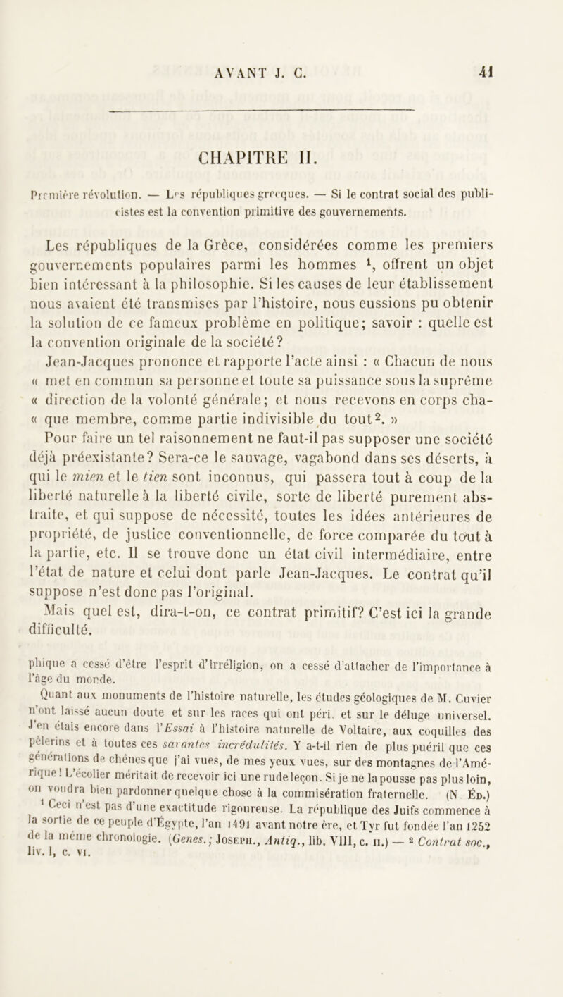 CHAPITRE II. Prcniu'-re révolution, — L^’s républiques grecques. — Si le contrat social des publi- cistes est la convention primitive des gouvernements. Les républiques de la Grèce, considérées comme les premiers gouvernements populaires parmi les hommes offrent un objet bien intéressant à la philosophie. Si les causes de leur établissement nous a\aient été transmises par l’histoire, nous eussions pu obtenir la solution de ce fameux problème en politique; savoir : quelle est la convention originale de la société? Jean-Jacques prononce et rapporte l’acte ainsi : « Chacun de nous « met en commun sa personne et toute sa puissanee sous la suprême « direction de la volonté générale; et nous recevons en corps cba- (( que membre, comme partie indivisible du tout^. » Pour faire un tel raisonnement ne faut-il pas supposer une société déjà préexistante? Sera-ce le sauvage, vagabond dans ses déserts, à qui le mien et le tien sont inconnus, qui passera tout à coup de la liberté naturelle à la liberté civile, sorte de liberté purement abs- traite, et qui suppose de nécessité, toutes les idées antérieures de propriété, de justice eonventionnelle, de force comparée du tcnit à la partie, etc. 11 se trouve donc un état civil intermédiaire, entre l’état de nature et celui dont parle Jean-Jacques. Le contrat qu’il suppose n’est donc pas l’original. Mais quel est, dira-t-on, ce contrat primitif? C’est ici la grande difficulté. pbique a cessé d’être l’esprit d’irréligion, on a cessé d'attacher de l’importance à l’àge du monde. Quant aux monuments de l’histoire naturelle, les études géologiques de M. Cuvier n’out laissé aucun doute et sur les races qui ont péri, et sur le déluge universel. J’en étais encore dans VEssai à l’histoire naturelle de Voltaire, aux coquilles des pèlerins et à toutes ces savantes incrédulités. Y a-t-il rien de plus puéril que ces générations de chênes que j’ai vues, de mes yeux vues, sur des montagnes de l’Amé- rique ! L’ecolier méritait de recevoir ici une rude leçon. Si je ne la pousse pas plus loin, on voudra bien pardonner quelque chose à la commisération fraternelle. (N Éd.) Ceci n est pas d une exactitude rigoureuse. La république des Juifs commence à la sortie de ce peuple d’Égypte, l’an i49l avant notre ère, etTyr fut fondée l’an 1252 de la même chronologie. [Genes.; Joseph., Antiq., lib. Vlll,c. ii.) — 2 Co?itrat soc.,