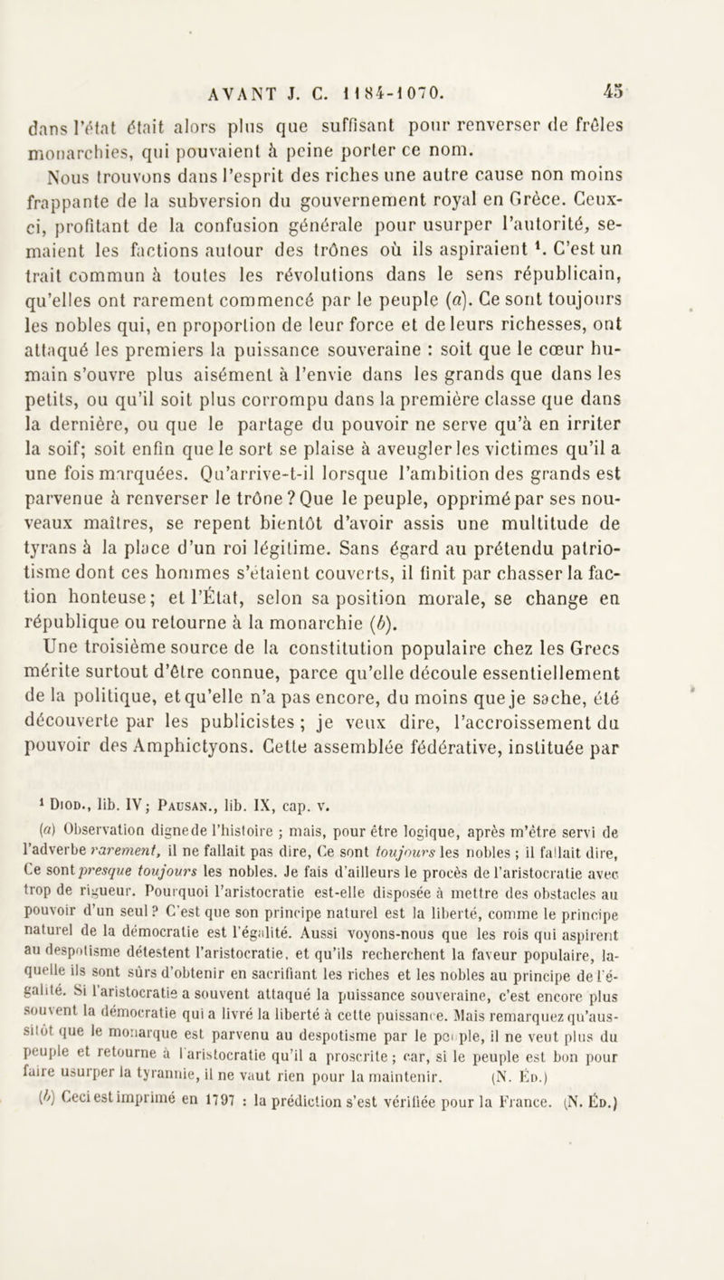 dans l’ôtat était alors plus que suffisant pour renverser de frôles monarchies, qui pouvaient à peine porter ce nom. Nous trouvons dans l’esprit des riches une autre cause non moins frappante de la subversion du gouvernement royal en Grèce. Ceux- ci, profitant de la confusion générale pour usurper l’autorité, se- maient les factions autour des trônes où ils aspiraient C C’est un trait commun à toutes les révolutions dans le sens républicain, qu’elles ont rarement commencé par le peuple (a). Ce sont toujours les nobles qui, en proportion de leur force et de leurs richesses, ont attaqué les premiers la puissance souveraine : soit que le cœur hu- main s’ouvre plus aisément à l’envie dans les grands que dans les petits, ou qu’il soit plus corrompu dans la première classe que dans la dernière, ou que le partage du pouvoir ne serve qu’à en irriter la soif; soit enfin que le sort se plaise à aveugler les victimes qu’il a une fois marquées. Qu’arrive-t-il lorsque l’ambition des grands est parvenue à renverser le trône? Que le peuple, opprimé par ses nou- veaux maîtres, se repent bientôt d’avoir assis une multitude de tyrans à la place d’un roi légitime. Sans égard au prétendu patrio- tisme dont ces hommes s’étaient couverts, il finit par chasser la fac- tion honteuse; et l’État, selon sa position morale, se change en république ou retourne à la monarchie {b). Une troisième source de la constitution populaire chez les Grecs mérite surtout d’être connue, parce qu’elle découle essentiellement de la politique, et qu’elle n’a pas encore, du moins que je sache, été découverte par les publicistes ; je veux dire, l’accroissement du pouvoir des Amphictyons. Cette assemblée fédérative, instituée par ^ Diod., lib. IV ; Paüsan., lib. IX, cap. v. (a) ObservatioQ dignede l’histoire ; mais, pour être logique, après m’être servi de l’adverbe rarement, il ne fallait pas dire. Ce sont toujours les nobles ; il fallait dire, Ce %owipresque toujours les nobles. Je fais d’ailleurs le procès de l’aristocratie avec trop de rigueur. Pourquoi l’aristocratie est-elle disposée à mettre des obstacles au pouvoir d’un seul ? C’est que son principe naturel est la liberté, comme le principe naturel de la démocratie est l’égalité. Aussi voyons-nous que les rois qui aspirent au despotisme détestent l’aristocratie, et qu’ils recherchent la faveur populaire, la- quelle ils sont sûrs d’obtenir en sacrifiant les riches et les nobles au principe de l’é- galité. Si 1 aristocratie a souvent attaqué la puissance souveraine, c’est encore plus sou\ent la démocratie qui a livré la liberté à cette puissance. Mais remarquez qu’aus- sitôt que le monarque est parvenu au despotisme par le poi pie, il ne veut plus du peuple et retourne à 1 aristocratie qu’il a proscrite ; car, si le peuple est bon pour faire usurper la tyrannie, il ne vaut rien pour la maintenir. (N. Éd.) [h) Ceci est imprimé en 1797 : la prédiction s’est vérifiée pour la France. (N. Éd.)