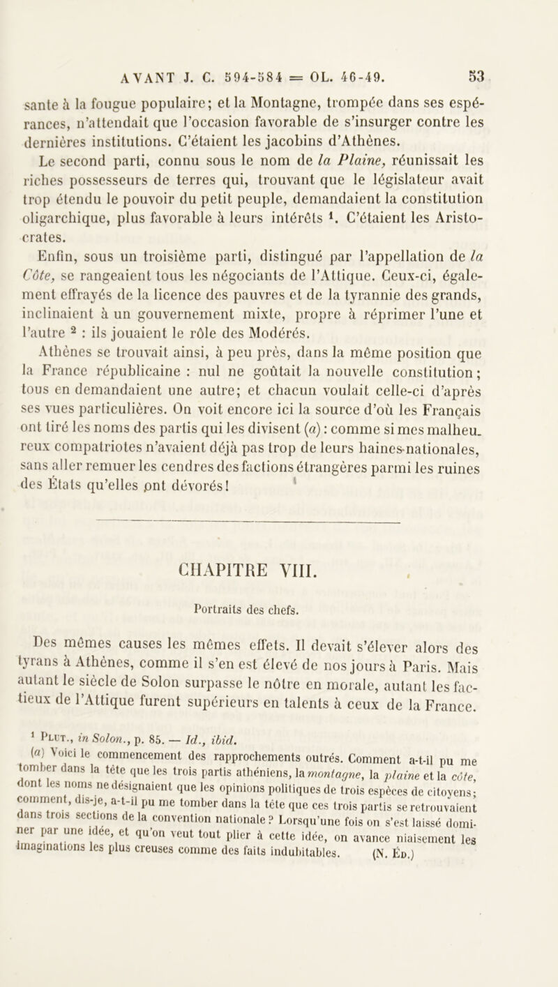 santé à la fougue populaire; et la Montagne, trompée dans ses espé- rances, n’attendait que l’occasion favorable de s’insurger contre les dernières institutions. C’étaient les jacobins d’Athènes. Le second parti, connu sous le nom de la Plaine, réunissait les riches possesseurs de terres qui, trouvant que le législateur avait trop étendu le pouvoir du petit peuple, demandaient la constitution oligarchique, plus favorable à leurs intérêts C’étaient les Aristo- crates. Enfin, sous un troisième parti, distingué par l’appellation de la Côte, se rangeaient tous les négociants de l’Attique. Ceux-ci, égale- ment effrayés de la licence des pauvres et de la tyrannie des grands, inclinaient à un gouvernement mixte, propre à réprimer l’une et l’autre ^ : ils jouaient le rôle des Modérés. Athènes se trouvait ainsi, à peu près, dans la môme position que la France républicaine : nul ne goûtait la nouvelle constitution ; tous en demandaient une autre; et chacun voulait celle-ci d’après ses vues parliculières. On voit encore ici la source d’où les Français ont tiré les noms des partis qui les divisent {a) : comme si mes malheu. reux compatriotes n’avaient déjà pas trop de leurs haines-nationales, sans aller remuer les cendres des factions étrangères parmi les ruines des États qu’elles pnt dévorés! ' CHAPITRE VIII. Portraits des chefs. Des mêmes causes les mêmes effets. Il devait s’élever alors des tyrans à Athènes, comme il s’en est élevé de nos jours à Paris. Mais autant le siècle de Solon surpasse le nôtre en morale, autant les fac- tieux de l’Attique furent supérieurs en talents à ceux de la France. ‘ Plut., in Solon., p. 85. — Id., ibicL («) \üicile commencement des rapprochements outrés. Comment a-t-il pu me tomber dans la tête que les trois partis athéniens, la montagne, la lüaine et la côte, dont les noms ne désignaient que les opinions politiques de trois espèces de citoyens- comment, dis-je, a-t-il pu me tomber dans la tête que ces trois partis se retrouvaient dans trois sections de la convention nationale ? Lorsqu’une fois on s’est laissé domi- ner pai une i ee, et qu on veut tout plier à cette idée, on avance niaisement les maginations les plus creuses comme des faits indubitables. (N. Éd.)