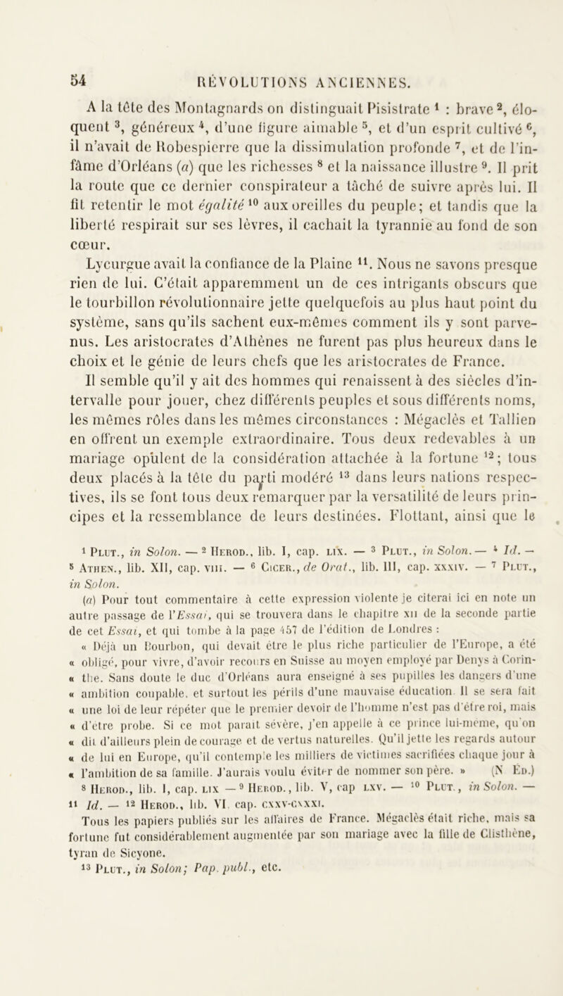 A la tôte des Montagnards on distinguait IMsislrate * : brave élo- quent 3, généreux^, d’une figure aimable et d’un esprit cultivé il n’avait de Robespierre que la dissimulation profonde et de l’in- fâme d’Orléans (a) que les richesses ^ et la naissance illustre Il prit la route que ce dernier conspirateur a taché de suivre après lui. II lit retentir le mot égalité aux oreilles du peuple; et tandis que la liberté respirait sur ses lèvres, il cachait la tyrannie au fond de son cœur. Lycurgue avait la confiance de la Plaine Nous ne savons presque rien de lui. C’était apparemment un de ces intrigants obscurs que le tourbillon révolutionnaire jette quelquefois au plus haut point du système, sans qu’ils sachent eux-mêmes comment ils y sont parve- nus. Les aristocrates d’Athènes ne furent pas plus heureux dans le choix et le génie de leurs chefs que les aristocrates de France. Il semble qu’il y ait des hommes qui renaissent à des siècles d’in- tervalle pour jouer, chez difterents peuples et sous différents noms, les mêmes rôles dans les mômes circonstances : Mégaclès et Tallien en offrent un exemple extraordinaire. Tous deux redevables à un mariage opulent de la considération attachée à la fortune tous deux placés à la tête du pa^di modéré dans leurs nations respec- tives, ils se font tous deux remarquer par la versatilité de leurs prin- cipes et la ressemblance de leurs destinées. Flottant, ainsi que le 1 Plut., in Solon. — ^ Herod., lib. I, cap. lix. — ^ Plut., in Solon.— ^ Id. — 5 Athen., lib. XII, cap. vin. — ^ CiCER.,f/e Orat., lib. lit, cap. xxxiv. — Plut., in Solon. (a) Pour tout commentaire à cette expression violente je citerai ici en note un autre passage de VEssai, qui se trouvera dans le chapitre xii de la seconde partie de cet Essai, et qui tombe à la page ‘157 de l’édition de Londres : « Déjà un llourhon, qui devait être le plus riche particulier de l’Europe, a été « obligé, pour vivre, d’avoir recours en Suisse au moyen employé par Denys à Corin- « the. Sans doute le duc d’Orléans aura enseigné à ses pupilles les dangers d’une « ambition coupable, et surtout les périls d’une mauvaise éducation il se seia lait « une loi de leur répétei’ que le premier devoir de i’iminme n’est pas d’étre roi, mais « d’etre probe. Si ce mot paraît sévère, j’en appelle à ce prince lui-meme, qu'on « dii d’ailleurs plein de courage et de vertus naturelles. Qu’il jette les regards autour « de lui en Europe, qu’il contemple les milliers de victimes sacrifiées chaque jour à « l’ambition de sa famille. J’aurais voulu éviter de nommer son père. » (N En.) 8 Herod., lib. I, cap. lix — ^ Herod., lib. V, cap lxv. — Plut., in Solon. — 1» Id. — 12 Herod., hb. VI cap. cxxv-caxxi. Tous les papiers publiés sur les alVaires de France. Mégaclès était riche, mais sa fortune fut considérablement augmentée par son mariage avec la tille de Clisthène, tyran de Sicyone. 18 Plut., in Solon^ Pap. publ., etc.