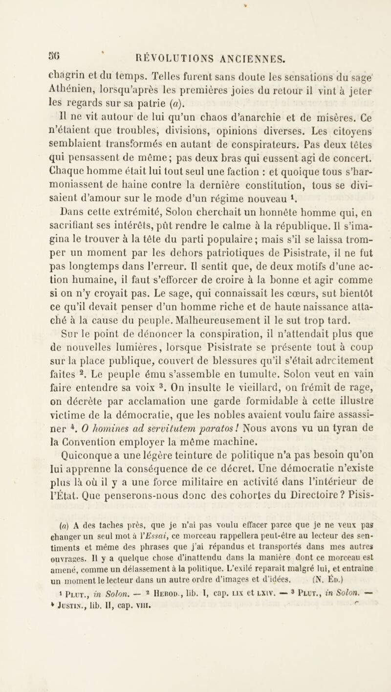 chagrin et du temps. Telles furent sans doute les sensations du sage' Athénien, lorsqu’après les premières joies du retour il vint à jeter les regards sur sa patrie (a). Il ne vit autour de lui qu’un chaos d’anarchie et de misères. Ce n’étaient que troubles, divisions, opinions diverses. Les citoyens semblaient transformés en autant de conspirateurs. Pas deux tètes qui pensassent de môme; pas deux bras qui eussent agi de concert. Chaque homme était lui tout seul une faction : et quoique tous s’har- moniassent de haine contre la dernière constitution, tous se divi- saient d’amour sur le mode d’un régime nouveau L Bans celte extrémité, Solon cherchait un honnête homme qui, en sacrifiant ses intérêts, pût rendre le calme à la république. Il s’ima- gina le trouver à la tête du parti populaire ; mais s’il se laissa trom- per un moment par les dehors patriotiques de Pisistrate, il ne fut pas longtemps dans l’erreur. Tl sentit que, de deux motifs d’une ac- tion humaine, il faut s’efforcer de croire à la bonne et agir comme si on n’y croyait pas. Le sage, qui connaissait les cœurs, sut bientôt ce qu’il devait penser d’un homme riche et de haute naissance atta- ché à la cause du peuple. Malheureusement il le sut trop tard. Sur le point de dénoncer la conspiration, il n’attendait plus que de nouvelles lumières, lorsque Pisistrate se présente tout à coup sur la place publique, couvert de blessures qu’il s’était adrcitement faites 2. Le peuple ému s’assemble en tumulte. Solon veut en vain faire entendre sa voix On insulte le vieillard, on frémit de rage, on décrète par acclamation une garde formidable à celte illustre victime de la démocratie, que les nobles avaient voulu faire assassi- ner O homines ad ^ervitutem paratosl Nous avons vu un tyran de la Convention employer la même machine. Quiconque a une légère teinture de politique n’a pas besoin qu’on lui apprenne la conséquence de ce décret. Une démocratie n’existe plus là où il y a une force militaire en activité dans l’intérieur de l’État. Que penserons-nous donc des cohortes du Directoire? Pisis- (a) A des taches près, que je n’ai pas voulu effacer parce que je ne veux pas changer un seul mot à VEssai, ce morceau rappellera peut-être au lecteur des sen- timents et même des phrases que j’ai répandus et transportés dans mes autres ouvrages. Il y a quelque chose d’inattendu dans la manière dont ce morceau est amené, comme un délassement à la politique. L’exilé reparaît malgré lui, et entraîne un moment le lecteur dans un autre ordre d’images et d’idées. (N. Éd.) 1 Plut., in Solon. — ^ Hekod., lib. 1, cap. lix et lxiv. -- » Plut., in Solon. — * Justin., lib. II, cap. viii. ''