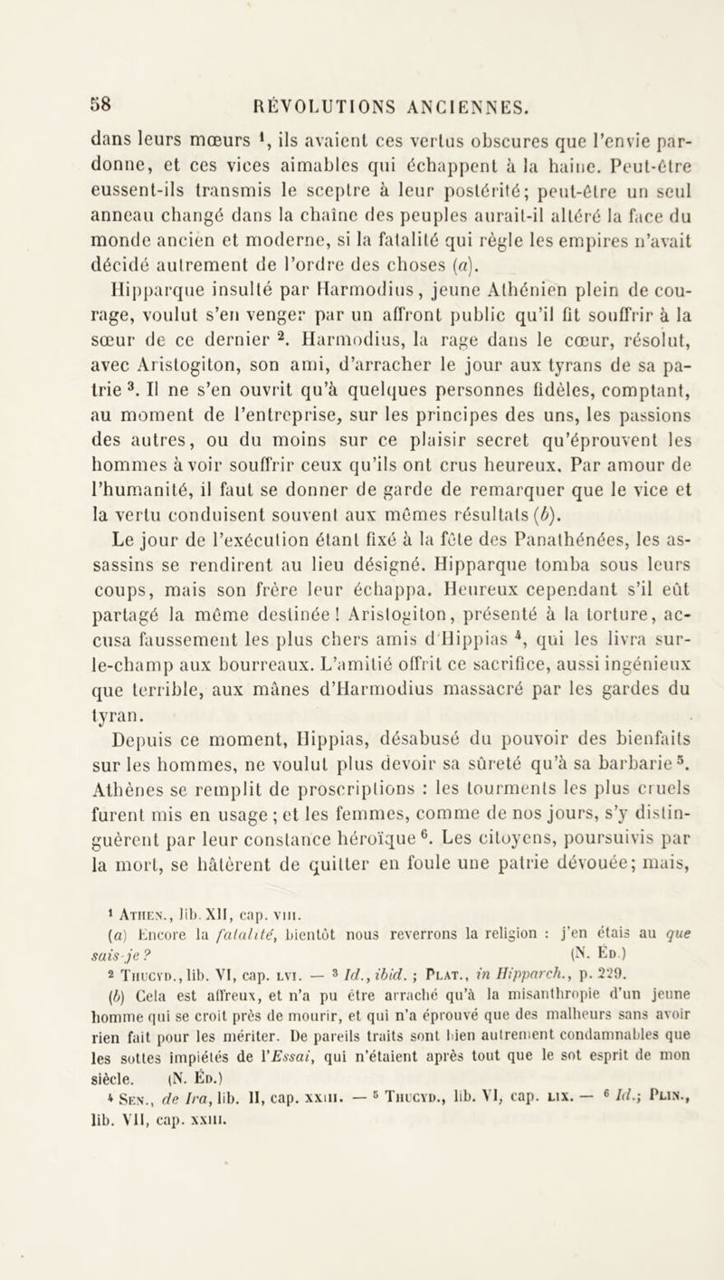 dans leurs mœurs *, ils avaient ces vertus obscures que l’envie par- donne, et ces vices aimables qui échappent à la haine. Peut-être eussent-ils transmis le sceptre à leur postérité; peut-être un seul anneau changé dans la chaîne des peuples aurait-il altéré la face du monde ancien et moderne, si la fatalité qui règle les empires n’avait décidé autrement de l’ordre des choses (a). Hipparque insulté par Ftarmodius, jeune Athénien plein de cou- rage, voulut s’en venger par un affront public qu’il fit souffrir à la sœur de ce dernier Harmodius, la rage dans le cœur, résolut, avec Aristogiton, son ami, d’arracher le jour aux tyrans de sa pa- trie Il ne s’en ouvrit qu’à quelques personnes fidèles, comptant, au moment de l’entreprise, sur les principes des uns, les passions des autres, ou du moins sur ce plaisir secret qu’éprouvent les hommes avoir souffrir ceux qu’ils ont crus heureux. Par amour de l’humanité, il faut se donner de garde de remarquer que le vice et la vertu conduisent souvent aux mômes résultats (^). Le jour de l’exécution étant fixé à la fête des Panathénées, les as- sassins se rendirent au lieu désigné. Hipparque tomba sous leurs coups, mais son frère leur échappa. Heureux cependant s’il eût partagé la même destinée! Aristogiton, présenté à la torture, ac- cusa faussement les plus chers amis d'Hippias qui les livra sur- le-champ aux bourreaux. L’amitié offrit ce sacrifice, aussi ingénieux que terrible, aux mânes d’Harmodius massacré par les gardes du tyran. Depuis ce moment, Hippias, désabusé du pouvoir des bienfaits sur les hommes, ne voulut plus devoir sa sûreté qu’à sa barbarie^. Athènes se remplit de proscriptions : les tourments les plus cruels furent mis en usage ; et les femmes, comme de nos jours, s’y distin- guèrent par leur constance héroïque®. Les citoyens, poursuivis par la mort, se hâtèrent de quitter en foule une patrie dévouée; mais, * Atiien’., ]ib. XII, cap. viii. {a) Encore la faialitéy bientôt nous reverrons la religion : j’en étais au que sais-je? (N. Ld.) 2 Tnucvn.,lib. VI, cap. lvi. — ^ Ici., ibid. ; Plat., in Hipparch., p. 229. Gela est allreux, et n’a pu être arraché qu’à la misanthropie d’un jeune homme qui se croit près de mourir, et qui n’a éprouvé que des malheurs sans avoir rien fait pour les mériter. De pareils traits sont Iden autrement condamnables que les sottes impiétés de VEssai, qui n’étaient après tout que le sot esprit de mon siècle. (N. En.) * Sen., de Ira, lib. 11, cap. xxiii. — ^ Thucyd., lib. VI, cap. lix. — ^ Jd.; Plin., lib. VU, cap. xxiii.