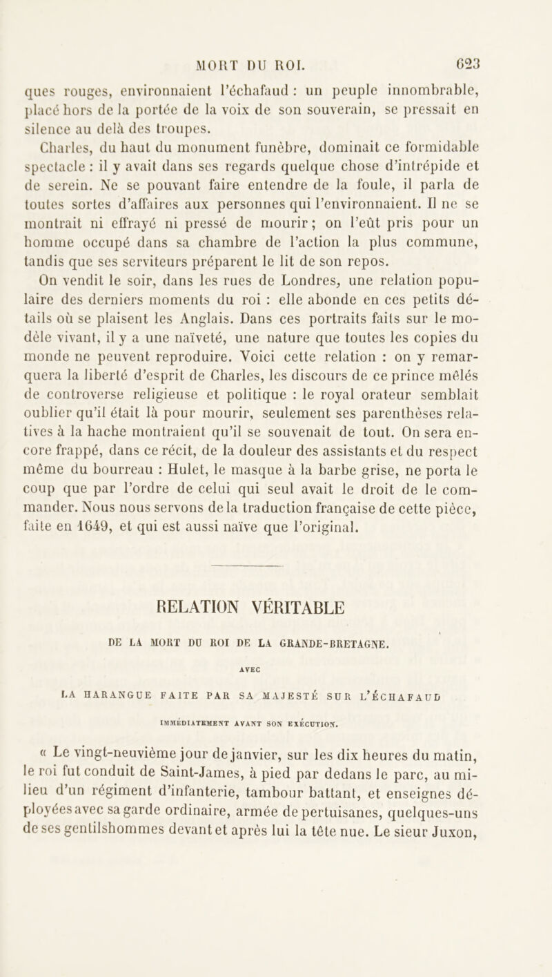 qiies rouges, environnaient l’échafaud : un j3eiiple innombrable, })lacé hors de la portée de la voix de son souverain, se pressait en silence au delà des troupes. Charles, du haut du monument funèbre, dominait ce formidable spectacle : il y avait dans ses regards quelque chose d’intrépide et de serein. Ne se pouvant faire entendre de la foule, il parla de toutes sortes d’affaires aux personnes qui l’environnaient. Il ne se montrait ni effrayé ni pressé de mourir; on l’eût pris pour un homme occupé dans sa chambre de l’action la plus commune, tandis que ses serviteurs préparent le lit de son repos. On vendit le soir, dans les rues de Londres, une relation popu- laire des derniers moments du roi : elle abonde en ces petits dé- tails où se plaisent les Anglais. Dans ces portraits faits sur le mo- dèle vivant, il y a une naïveté, une nature que toutes les copies du monde ne peuvent reproduire. Voici cette relation : on y remar- quera la liberté d’esprit de Charles, les discours de ce prince mêlés de controverse religieuse et politique : le royal orateur semblait oublier qu’il était là pour mourir, seulement ses parenthèses rela- tives à la hache montraient qu’il se souvenait de tout. On sera en- core frappé, dans ce récit, de la douleur des assistants et du respect môme du bourreau : Hulet, le masque à la barbe grise, ne porta le coup que par l’ordre de celui qui seul avait le droit de le com- mander. Nous nous servons de la traduction française de cette pièce, faite en 1649, et qui est aussi naïve que l’original. RELATION VÉRITABLE DE LA MORT DU ROI DE LA GRAISDE-BRETAGNE. AVEC LA HARANGUE FAITE PAR SA MAJESTÉ SUR l’ÉCHAFAUD IMMÉDIATEMENT AVANT SON EXECUTION. (( Le vingt-neuvième jour de janvier, sur les dix heures du matin, le roi fut conduit de Saint-James, à pied par dedans le parc, au mi- lieu d’un régiment d’infanterie, tambour battant, et enseignes dé- ployées avec sa garde ordinaire, armée de pertuisanes, quelques-uns de ses gentilshommes devant et après lui la tête nue. Le sieur Juxon,