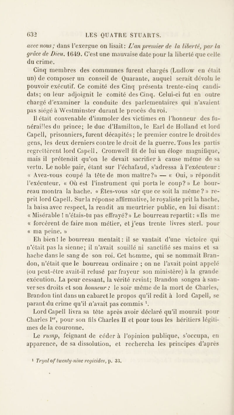 avec nous ; dans l’exergue on lisait: U an'premier de la liberté, par la grâce de Dieu. 1649. C’est une mauvaise date pour la liberté que celle du crime. Cinq membres des communes furent chargés (Ludlow en était un) de composer un conseil de Quarante, auquel serait dévolu le pouvoir exécutif. Ce comité des Cinq présenta trente-cinq candi- dats; on leur adjoignit le comité des Cinq. Celui-ci fut en outre chargé d’examiner la conduite des parlementaires qui n’avaient pas siégé à Westminster durant le procès du roi. Il était convenable d’immoler des victimes en l’honneur des fu- nérailles du prince; le duc d’Hamilton, le Earl de Holland et lord Capell, prisonniers^ furent décapités; le premier contre le droit des gens, les deux derniers contre le droit de la guerre. Tous les partis regrettèrent lord Capell. Cromwell fit de lui un éloge magnifique, mais il prétendit qu’on le devait sacrifier à cause même de sa vertu. Le noble pair, étant sur l’échafaud, s’adressa à l’exécuteur : (( Avez-vous coupé la tête de mon maître?» — « Oui, » répondit l’exécuteur. « Où est l’instrument qui porta le coup? » Le bour- reau montra la hache. « Êtes-vous sûr que ce soit la même ? » re- prit lord Capell. Surla réponse affirmative, le royaliste prit la hache, la baisa avec respect, la rendit au meurtrier public, en lui disant: (( Misérable ! n’étais-tu pas effrayé?» Le bourreau repartit : «Ils me « forcèrent de faire mon métier, et j’eus trente livres sterl. pour « ma peine. » Eh bien! le bourreau mentait: il se vantait d’une victoire qui n’était pas la sienne; il n’avait souillé ni sanctifié ses mains et sa hache dans le sang de son roi. Cet homuie, qui se nommait Bran- don, n’était que le bourreau ordinaire ; on ne l’avait point appelé (ou peut-être avait-il refusé par frayeur son ministère) à la grande exécution. La peur cessant, la vérité revint; Brandon songea à sau- verses droits et son honneur : le soir même de la mort de Charles, Brandon tint dans un cabaret le propos qu’il redit à lord Capell, se parant du crime qu’il n’avait pas commis L Lord Capell livra sa tête après avoir déclaré qu’il mourait pour Charles P*', pour son fils Charles II et pour tous les héritiers légiti- mes de la couronne. Le rump, feignant de céder à l’opinion publique, s’occupa, en apparence, de sa dissolution, et rechercha les principes d’après * Tryal of twenty-nine regicides,\), 33.