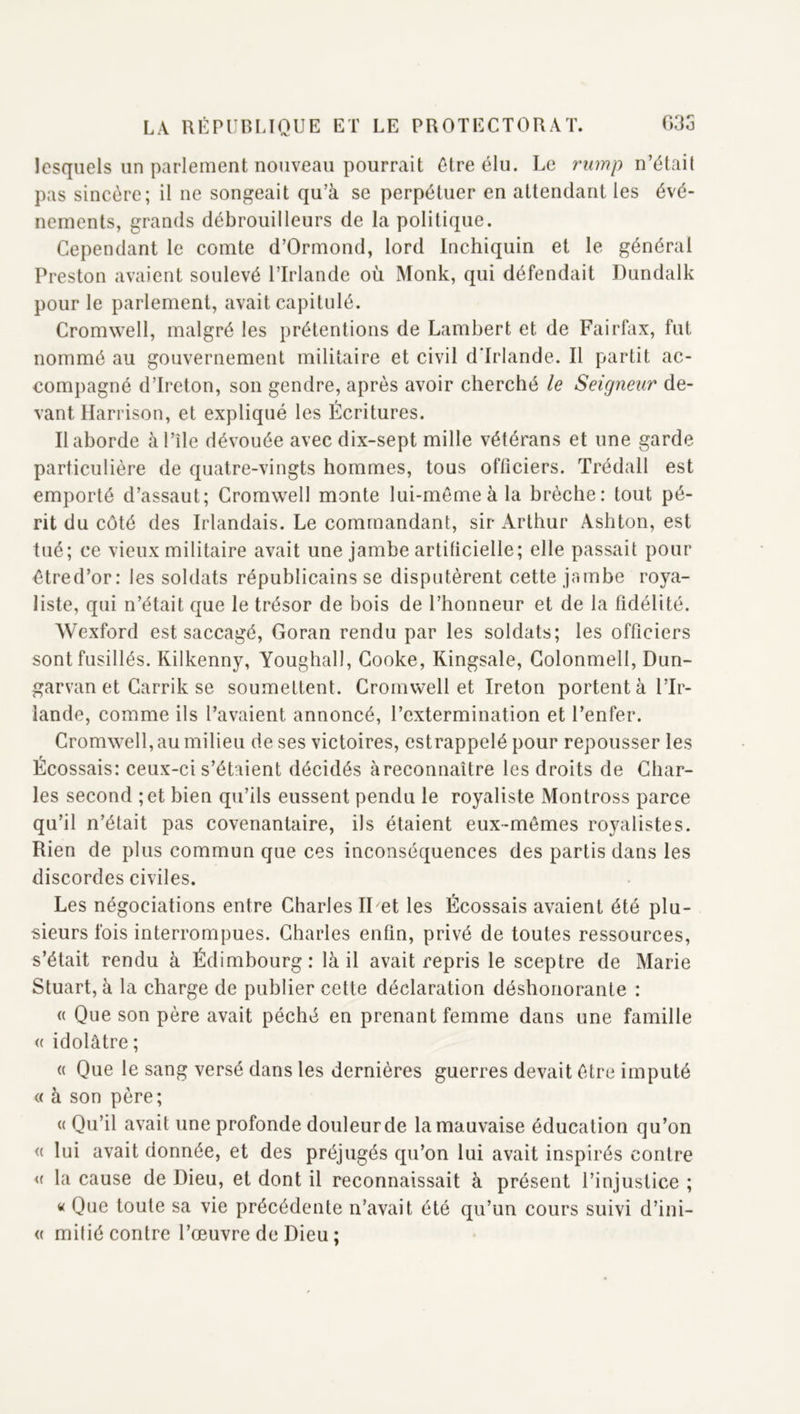 lesquels un parlement nouveau pourrait être élu. Le rump n’était pas sincère; il ne songeait qu’à se perpétuer en attendant les évé- nements, grands débrouilleurs de la politique. Cependant le comte d’Ormond, lord Inchiquin et le général Preston avaient soulevé l’Irlande où Monk, qui défendait Dundalk pour le parlement, avait capitulé. Cromwell, malgré les prétentions de Lambert et de Fairfax, fut nommé au gouvernement militaire et civil d'Irlande. Il partit ac- compagné d’Ireton, son gendre, après avoir cherché le Seigneur de- vant Harrison, et expliqué les Écritures. Il aborde àl’île dévouée avec dix-sept mille vétérans et une garde particulière de quatre-vingts hommes, tous officiers. Trédall est emporté d’assaut; Cromwell monte lui-même à la brèche: tout pé- rit du côté des Irlandais. Le commandant, sir Arthur Ashton, est tué; ce vieux militaire avait une jambe artÜicielle; elle passait pour êtred’or: les soldats républicains se disputèrent cette jambe roya- liste, qui n’était que le trésor de bois de l’honneur et de la fidélité. Wexford est saccagé, Goran rendu par les soldats; les officiers sont fusillés. Rilkenny, Youghall, Gooke, Kingsale, Golonmell, Dun- garvan et Garrik se soumettent. Cromwell et Ireton portent à l’Ir- lande, comme ils l’avaient annoncé, l’extermination et l’enfer. Cromwell, au milieu de ses victoires, estrappelé pour repousser les Écossais: ceux-ci s’étaient décidés àreconnaître les droits de Char- les second ;et bien qu’ils eussent pendu le royaliste Montross parce qu’il n’était pas covenantaire, ils étaient eux-mêmes royalistes. Rien de plus commun que ces inconséquences des partis dans les discordes civiles. Les négociations entre Charles II et les Écossais avaient été plu- sieurs fois interrompues. Charles enfin, privé de toutes ressources, s’était rendu à Édimbourg : là il avait repris le sceptre de Marie Stuart, à la charge de publier cette déclaration déshonorante : (( Que son père avait péché en prenant femme dans une famille « idolâtre; (( Que le sang versé dans les dernières guerres devait être imputé <( à son père; (( Qu’il avait une profonde douleur de la mauvaise éducation qu’on (( lui avait donnée, et des préjugés qu’on lui avait inspirés contre <( la cause de Dieu, et dont il reconnaissait à présent l’injustice ; « Que toute sa vie précédente n’avait été qu’un cours suivi d’ini- « milié contre l’œuvre de Dieu ;