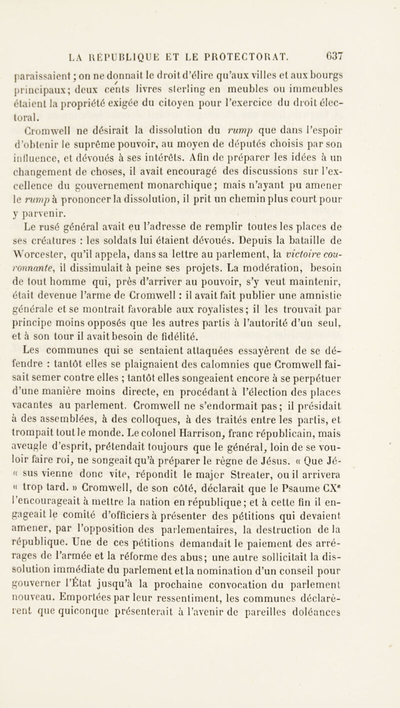 paraissaient ; on ne donnait le droit d’élire qu’aux villes et aux bourgs ])rincipaux; deux cents livres sterling en meubles ou immeubles étaient la propriété exigée du citoyen pour l’exercice du droit élec- toral. Cromwell ne désirait la dissolution du rump que dans l’espoir d’obtenir le suprême pouvoir, au moyen de députés choisis par son inlluence, et dévoués à ses intérêts. Afin de préparer les idées à un changement de choses, il avait encouragé des discussions sur l’ex- cellence du gouvernement monarchique; mais n’ayant pu amener le rump à prononcer la dissolution, il prit un chemin plus court pour y parvenir. Le rusé général avait eu Uadresse de remplir toutes les places de ses créatures : les soldats lui étaient dévoués. Depuis la bataille de Worcester, qu’il appela, dans sa lettre au parlement, la victoire cou- ronnante^ il dissimulait à peine ses projets. La modération, besoin de tout homme qui, près d’arriver au pouvoir, s’y veut maintenir, était devenue l’arme de Cromwell : il avait fait publier une amnistie générale et se montrait favorable aux royalistes; il les trouvait par principe moins opposés que les autres partis à l’autorité d’un seul, et à son tour il avait besoin de fidélité. Les communes qui se sentaient attaquées essayèrent de se dé- fendre : tantôt elles se plaignaient des calomnies que Cromwell fai- sait semer contre elles ; tantôt elles songeaient encore à se perpétuer d’une manière moins directe, en procédant à l’élection des places vacantes au parlement. Cromwell ne s’endormait pas; il présidait à des assemblées, à des colloques, à des traités entre les partis, et trompait tout le monde. Le colonel Harrison, franc républicain, mais aveugle d’esprit, prétendait toujours que le général, loin de se vou- loir faire roi, ne songeait qu’à préparer le règne de Jésus. « Que Jé- « sus vienne donc vite, répondit le major Streater, ou il arrivera (( trop tard. » Cromwell, de son côté, déclarait que le Psaume CX* l’encourageait à mettre la nation en république; et à cette fin il en- gageait le comité d’officiers à présenter des pétitions qui devaient amener, par l’opposition des parlementaires, la destruction de la république. Une de ces pétitions demandait le paiement des arré- rages de l’armée et la réforme des abus; une autre sollicitait la dis- solution immédiate du parlement et la nomination d’un conseil pour gouverner l’État jusqu’à la prochaine convocation du parlement nouveau. Emportées par leur ressentiment, les communes déclarè- rent que quiconque présenterait à l’avenir de pareilles doléances