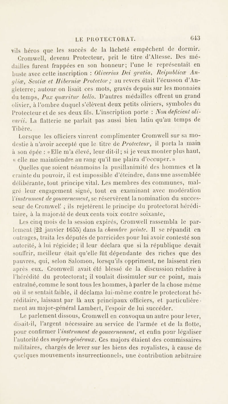 G43 vils héros que les succès de la lâcheté empêchent de dormir. Cromwell, devenu Protecteur, prit le titre d’Altesse. Des mé- dailles furent frappées en son honneur; Tune le représentait en buste avec cette inscription : Oliverius Dei gratia, Reipublicœ An- gliœ, Scoiiœ et Hiberniœ Protector ; au revers était l’écusson d’An- gleterre; autour on lisait ces mots, gravés depuis sur les monnaies du temps. Fax quœritur bello. D’autres médailles oflrenl un grand olivier, à l’ombre duquel s’élèvent deux petits oliviers, symboles du Protecteur et de ses deux fils. L’inscription porte : Non déficient oli- rarii. La flatterie ne parlait pas aussi bien latin qu’au temps de Tibère. Lorsque les officiers vinrent complimenter Cromwell sur sa mo- destie à n’avoir accepté que le titre de Protecteur, il porta la main à son épée : «Elle m’a élevé, leur dit-il ; si je veux monter plus haut, « elle me maintiendr-?. au rang qu’il me plaira d’occuper. » Quelles que soient néanmoins la pusillanimité des hommes et la crainte du pouvoir, il est impossible d’éteindre, dans une assemblée délibérante, tout principe vital. Les membres des communes, mal- gré leur engagement signé, tout en examinant avec modération Vinstrument de gouvernement, se réservèrent la nomination du succes- seur de Cromwell ; ils rejetèrent le principe du protectorat hérédi- taire, à la majorité de deux cents voix contre soixante. Les cinq mois de la session expirés, Cromwell rassembla le par- lement (22 janvier 1635) dans la chambre peinte. Il se répandit en outrages, traita les députés de parricides pour lui avoir contesté son autorité, à lui régicide; il leur déclara que si la république devait souffrir, meilleur était qu’elle fût dépendante des riches que des pauvres, qui, selon Salomon, lorsqu’ils oppriment, ne laissent rien après eux. Cromwell avait été blessé de la discussion relative à l’hérédité du protectorat; il voulait dissimuler sur ce point, mais entraîné, comme le sont tous les hommes, à parler de la chose même où il se sentait faible, il déclama lui-même contre le protectorat hé- réditaire, laissant par là aux principaux officiers, et particulière- ment au major-général Lambert, l’espoir de lui succéder. Le parlement dissous, Cromwell en convoqua un autre pour lever, disait-il, l’argent nécessaire au service de l’armée et de la flotte, pour confirmer Vinstrument de gouvernement, et enfin pour légaliser l’autorité des majors-généraux. Ces majors étaient des commissaires militaires, chargés de lever sur les biens des royalistes, à cause de quelques mouvements insurrectionnels, une contribution arbitraire