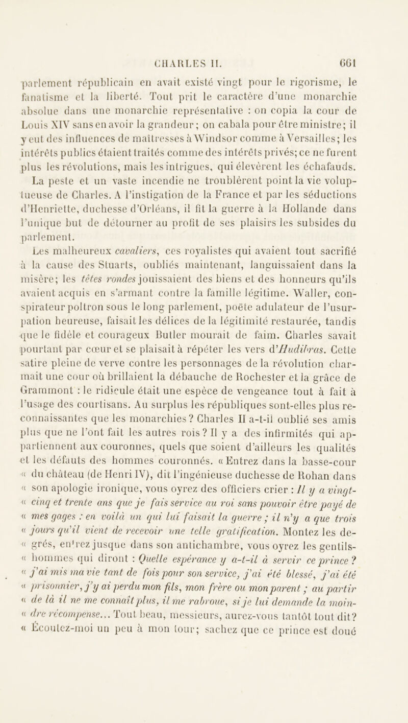 parlement républicain en avait existé vingt pour le rigorisme, le fanatisme et la liberté. Tout prit le caractère d’une monarchie absolue dans une monarchie représentative : on copia la cour de Louis XIV sans en avoir la grandeur ; on cabala pour être ministre; il y eut des influences de maîtresses à Windsor comme à Versailles; les intérêts publics étaient traités comme des intérêts privés; ce ne furent plus les révolutions, mais les intrigues, qui élevèrent les échafauds. La peste et un vaste incendie ne troublèrent point la vie volup- tueuse de Charles. A l’instigation de la France et par les séductions d’Henriette, duchesse d’Orléans, il fit la guerre à la Hollande dans l’unique but de détourner au prolit de ses plaisirs les subsides du parlement. Les malheureux cavaliers, ces royalistes qui avaient tout sacrifié à la cause des Stuarts, oubliés maintenant, languissaient dans la misère; les têtes jouissaient des biens et des honneurs qu’ils avaient acquis en s’armant contre la famille légitime. Waller, con- spirateur poltron sous le long parlement, poëte adulateur de l’usur- pation heureuse, faisait les délices de la légitimité restaurée, tandis que le fidèle et courageux Butler mourait de faim. Charles savait pourtant par cœur et se plaisait à répéter les vers (\'Hudibras. Cette satire pleine de verve contre les personnages de la révolution char- mait une cour où brillaient la débauche de Rochester et la grâce de Gramrnont : le ridicule était une espèce de vengeance tout à fait à l’usage des courtisans. Au surplus les républiques sont-elles plus re- connaissantes que les monarchies? Charles II a-t-il oublié ses amis plus que ne l’ont fait les autres rois? Il y a des infirmités qui ap- partiennent aux couronnes, quels que soient d’ailleurs les qualités et les défauts des hommes couronnés. «Entrez dans la basse-cour (( du château (de Henri IV), dit l’ingénieuse duchesse de Rohan dans « son apologie ironique, vous oyrez des officiers crier : Il y a vingt- (( cinq et trente ans que je fais service au roi sans pouvoir être payé de « mes gages : en voilà un qui lui faisait la guerre ; il n'y a que trois « gours qu'il vient de recevoir une telle gratification. Montez les de- « grés, en'rcz jusque dans son antichambre, vous oyrez les gentils- « hommes qui diront : Quelle espérance y a-t-il à servir ce prince? « g'ai mis ma vie tant de fois pour son service, j'ai été blessé, j'ai été « prisonnier, j’y ai perdu mon fils, mon frère ou mon parent ; au partir « de là il ne me connaît plus, il me rabroue, si je lui demande la moin- « dre récompense... Tout beau, messieurs, aurez-vous tantôt tout dit? « Écoutez-moi un peu à mon tour; sachez que ce prince est doué