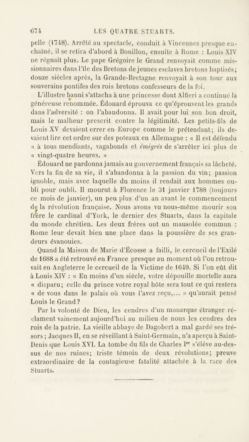 pelle (1748). Arrêté au spectacle, conduit à Viricennes presque en- chaîné, il se retira d’abord à Bouillon, ensuite à Rome : Louis XIV ne régnait plus. Le pape Grégoire le Grand renvoyait comme mis- sionnaires dans Uîle des Bretons de jeunes esclaves bretons baptisés; douze siècles après, la Grande-Bretagne renvoyait à son tour aux souverains pontifes des rois bretons confesseurs de la foi. L’illustre banni s’attacha à une princesse dont Alfieri a continué la généreuse renommée. Édouard éprouva ce qu’éprouvent les grands dans l’adversité : on l’abandonna. Il avait pour lui son bon droit, mais le malheur prescrit contre la légitimité. Les petits-fils de Louis XV devaient errer en Europe comme le prétendant; ils de- vaient lire cet ordre sur des poteaux en Allemagne : « Il est défendu (( à tous mendiants, vagabonds et émigrés de s’arrêter ici plus de (( vingt-quatre heures. » Édouard ne pardonna jamais au gouvernement français sa lâcheté. Vers la fin de sa vie, il s’abandonna à la passion du vin; passion ignoble, mais avec laquelle du moins il rendait aux hommes ou- bli pour oubli. Il mourut à Florence le 31 janvier 1788 (toujours ce mois de janvier), un peu plus d’un an avant le commencement de la révolution française. Nous avons vu nous-même mourir son frere le cardinal d’York, le dernier des Stuarts, dans la capitale du monde chrétien. Les deux frères ont un mausolée commun ; Rome leur devait bien une place dans la poussière de ses gran- deurs évanouies. Quand la Maison de Marie d’Écosse a failli, le cercueil de l’Exilé de 1688 a été retrouvé en France presque au moment où l’on retrou- vait en Angleterre le cercueil de la Victime de 1649. Si Fon eût dit à Louis XIV : « En moins d’un siècle, votre dépouille mortelle aura (( disparu; celle du prince votre royal hôte sera tout ce qui restera « de vous dans le palais où vous l’avez reçu,... » qu’aurait pensé Louis le Grand? Par la volonté de Dieu, les cendres d’un monarque étranger ré- clament vainement aujourd’hui au milieu de nous les cendres des rois de la patrie. La vieille abbaye de Dagobert a mal gardé’ses tré- sors ; Jacques II, en se réveillant à Saint-Germain, n’a aperçu à Saint- Denis que Louis XVI. La tombe du fils de Charles s’élève au-des- sus de nos ruines; triste témoin de deux révolutions; preuve extraordinaire de la contagieuse fatalité attachée à la race des Stuarts-