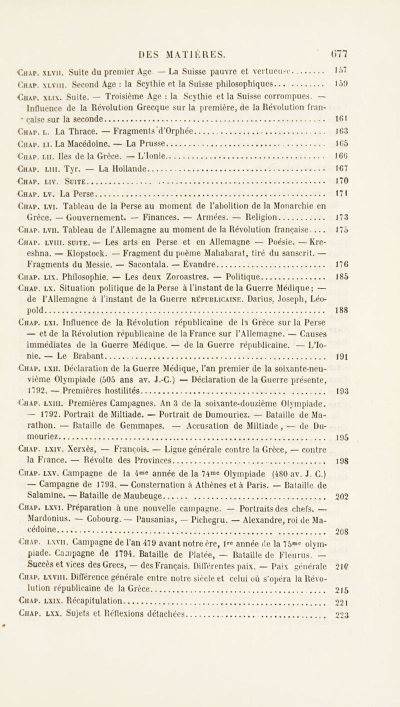 'C.iiAP. XLVii. Suite du premier Age — La Suisse pauvre et vertueiiso. K')T Lhap. xlviii. Second Age : la Scythie et la Suisse philosophiques l5'J <luAP. xLix. Suite. — Troisième Age : la Scythie et la Suisse corrompues. — Influence de la Révolution Grecque sur la première, de la Révolution fran- * çaise sur la seconde 101 Chap. l. La Thrace. — Fragments'd’Orphée 1G3 Ghap. li. La Macédoine. — La Prusse 1G5 Chap. lu. Iles de la Grèce. — L’Ionie IGG Chap, lui. Tyr. — La Hollande.,.. 167 Chap. liv. Suite 170 Chap, lv. La Perse 171 Chap. lvi. Tableau de la Perse au moment de l’abolition de la Monarchie en Grèce. —Gouvernement. — Finances. — Armées. — Religion 173 Chap. lvii. Tableau de l’Allemagne au moment de la Révolution française 175 Chap. lviii. suite. — Les arts en Perse et en Allemagne — Poésie. — Kre- eshna. — Klopstock. — Fragment du poème Mahabarat, tiré du sanscrit. — Fragments du Messie. — Sacontala. — Évandre 176 Chap. lix. Philosophie. — Les deux Zoroastres. — Politique 185 Chap. lx. Situation politique de la Perse à l’instant de la Guerre Médique; — de l’Allemagne à l’instant de la Guerre républicaine. Darius, Joseph, Léo- pold 188 Chap. lxi. Influence de la Révolution républicaine de la Grèce sur la Perse — et de la Révolution républicaine de la France sur l’Allemagne. — Causes immédiates de la Guerre Médique. — de la Guerre républicaine. — L’Io- nie. — Le Rrabant 191 Chap. lxii. Déclaration de la Guerre Médique, l’an premier de la soixante-neu- vième Olympiade (505 ans av. J.-G.) — Déclaration de la Guerre présente, 1792. — Premières hostilités 193 Chap. lxiii. Premières Campagnes. An 3 de la soixante-douzième Olympiade. — 1792. Portrait de Miltiade. — Portrait de Dumouriez. — Bataille de Ma- rathon. — Bataille de Gemmapes. — Accusation de Miltiade , — de Du- mouriez 195 Chap. lxiv. Xerxès, — François. — Ligue générale contre la Grèce, — contre la France. — Révolte des Provinces i98 Chap. lxv. Campagne de la 4“e année de la 74“e Olympiade (480 av. J. C.) — Campagne de 1793. — Consternation à Athènes et à Paris. — Bataille de Salamine. — Bataille de Maubeuge 202 Chap. lxvi. Préparation aune nouvelle campagne. — Portraits des chefs. — Mardonius. — Cohourg. — Pausanias, — Pichegru. — Alexandre, roi de Ma- <-‘édoine 208 Cn.AP. Lwii. Campagne de l’an 479 avant notre ère, De année de la 75“^ olym- piade. Campagne de 1794. Bataille de Platée, — Bataille de Fleurus. — Succès et vices des Grecs, — des Français. Différentes paix. — Paix générale 210 Chap. lxviii. Différence générale entre notre siècle et celui où s’opéra la Révo- lution républicaine de la Grèce 215 Chap. lxix. Récapitulation 221 Chap. lxx. Sujets cl Réllexions détachées 223