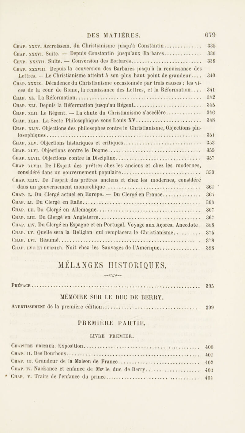 Chap. xxw. Accroissem. du Christianisme jusqu’à Constantin 335 Chap. XXXVI. Suite. — Depuis Constantin jusqu’aux Darbares 330 Cnvp. xxwii. Suite. — Conversion des Barbares 338 Chap. xxxviii. Depuis la conversion des Barbares jusqu’à la renaissance des Lettres, — Le Christianisme atteint à son plus haut point de grandeur 340 Chap. xxxix. Décadence du Christianisme occasionnée par trois causes : les vi- ces de la cour de Rome, la renaissance des Lettres, et la Réformation.... 341 Chap. xl. La Réformation 342 Chap. xli. Depuis la Réformation jusqu’au Régent 345 Chap. xlii. Le Régent. — La chute du Christianisme s’accélère 34C Chap. xliii. La Secte Philosophique sous Louis XV 348 Chap. xliv. Objections des philosophes contre le Christianisme, Objections phi- losophiques 351 Chap, xlv. Objections historiques et critiques 353 Chap. xlvi. Objections contre le Dogme 355 Chap. xlvii. Objections contre la Discipline 357 Chap. xlviii. De l’Esprit des prêtres chez les anciens et chez les modernes, considéré dans un gouvernement populaire 359 Chap. xlix. De l’esprit des prêtres anciens et chez les modernes, considéré dans un gouvernement monarchique 361 Chap. l. Du Clergé actuel en Europe. — Du Clergé en France 361 Chap. li. Du Clergé en Italie 366 Chap, lu. Du Clergé en Allemagne... 367 Chap. lui. Du Clergé en Angleterre 367 Chap. liv. Du Clergé en Espagne et en Portugal. Voyage aux Açores. Anecdote. 3ü8 Chap. lv. Quelle sera la Religion qui remplacera le Chri.stianisme 375 ('hap. lvi. Résumé 378 Chap. lvii et dernier. Nuit chez les Sauvages de l’Amérique 388 MÉLANGES HISTORIQUES. Préface 395 MÉMOIRE SUR LE DUC DE BERRY. Avertissement de la première édition 399 PREMIÈRE PARTIE. LIVRE PREMIER. Chapitre premier. Exposition 4OO Chap. ii. Des Bourbons 4qi Chap. iii. Grandeur de la Maison de France 402 Chap. iv. Naissance et enfance de MgMe duc de Berry 4O.3 ' Chap. v. Traits de l’enfance du prince 404