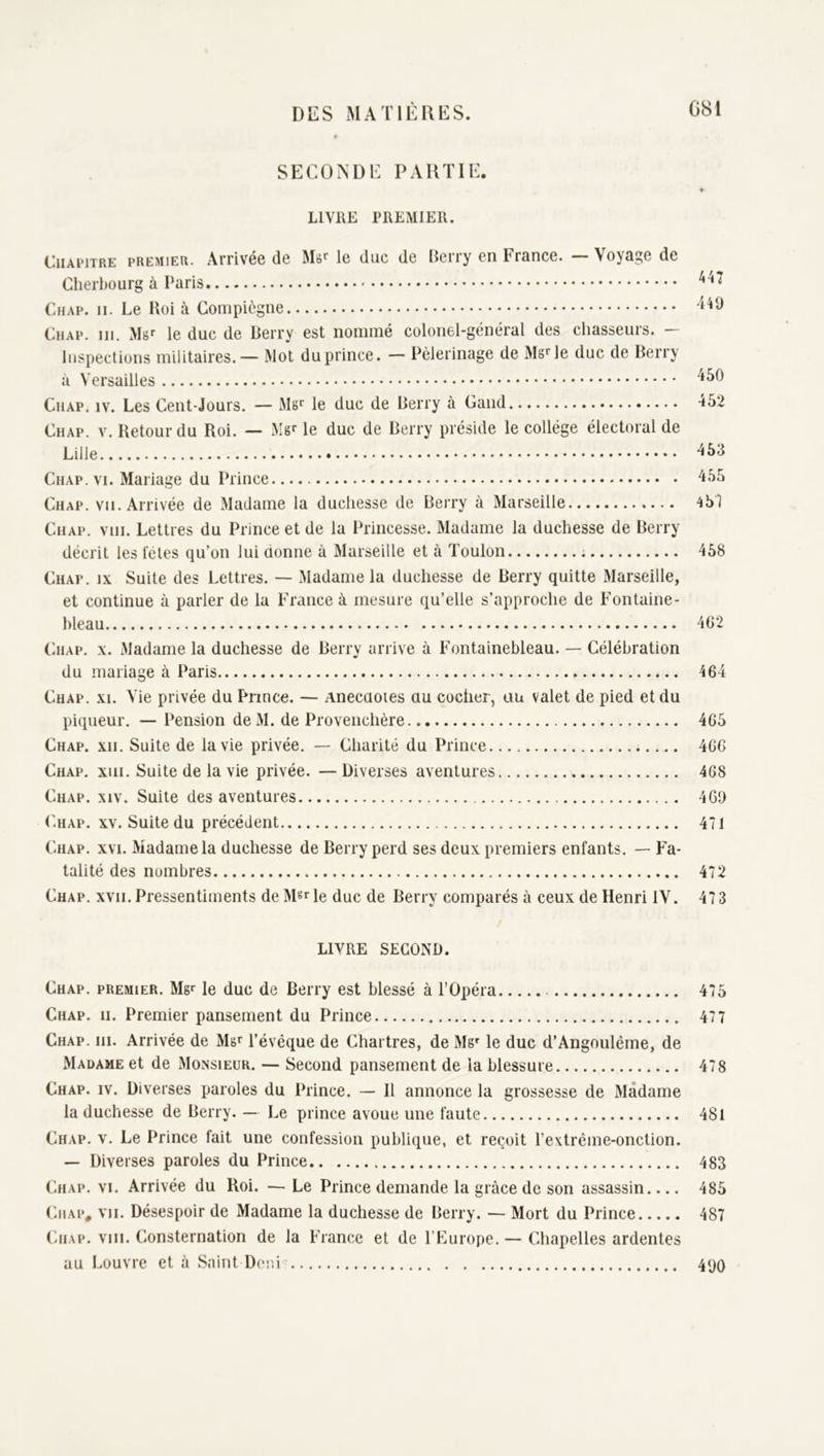 SECONDE PARTIE. » LIVRE PREMIER. Chapitre premier. Arrivée de le duc de Eerry en France. — Voyage de Cherltourg à Paris Chap. II. Le Roi à Compiègne Chap. 111. Mgr le duc de Berry est nommé colonel-général des chasseurs. — Inspections militaires. — Mot duprince. — Pèlerinage de Ms^le duc de Berry à Versailles Cil AP. IV. Les Cent-J ours. — Mgr le duc de Berry à Gand 452 Chap. v. Retour du Roi. — Mgr le duc de Berry préside le collège électoral de Lille 453 Chap. VI. Mariage du Prince 455 Chap. vu. Arrivée de Madame la duchesse de Berry à Marseille 451 Chap. vni. Lettres du Prince et de la Princesse. Madame la duchesse de Berry décrit les tètes qu’on lui donne à Marseille et à Toulon 458 Chap. ix Suite des Lettres. — Madame la duchesse de Berry quitte Marseille, et continue à parler de la France à mesure qu’elle s’approche de Fontaine- bleau 462 Chap. x. Madame la duchesse de Berry arrive à Fontainebleau. — Célébration du mariage à Paris 464 Chap. xi. Vie privée du Pnnce. — Anecdotes du cocher, au valet de pied et du piqueur. — Pension deM. de Provenchère 465 Chap. xii. Suite de la vie privée. — Charité du Prince 466 Chap. xiii. Suite de la vie privée. —Diverses aventures 468 Chap. xiv. Suite des aventures 460 Chap. xv. Suite du précédent 471 Chap. xvi. Madame la duchesse de Berry perd ses deux premiers enfants. — Fa- talité des nombres 472 Chap. xvii. Pressentiments de Msr le duc de Berry comparés à ceux de Henri IV. 47 3 LIVRE SECOND. Chap. premier. Mgr le duc de Berry est blessé à l’Opéra 475 Chap. ii. Premier pansement du Prince 477 Chap. ni. Arrivée de Mgr l’évêque de Chartres, de Mgr le duc d’Angonlême, de Madame et de Monsieur. — Second pansement de la blessure 478 Chap. iv. Diverses paroles du Prince. — Il annonce la grossesse de Madame la duchesse de Berry. — Le prince avoue une faute 481 Chap. v. Le Prince fait une confession publique, et reçoit l’extrême-onction. — Diverses paroles du Prince 483 Chap. vi. Arrivée du Roi. — Le Prince demande la grâce de son assassin 485 CiiAP, vu. Désespoir de Madame la duchesse de Berry. — Mort du Prince 487 Chap. viii. Consternation de la France et de l’Europe. — Chapelles ardentes au Louvre et à Saint Doni’ 490