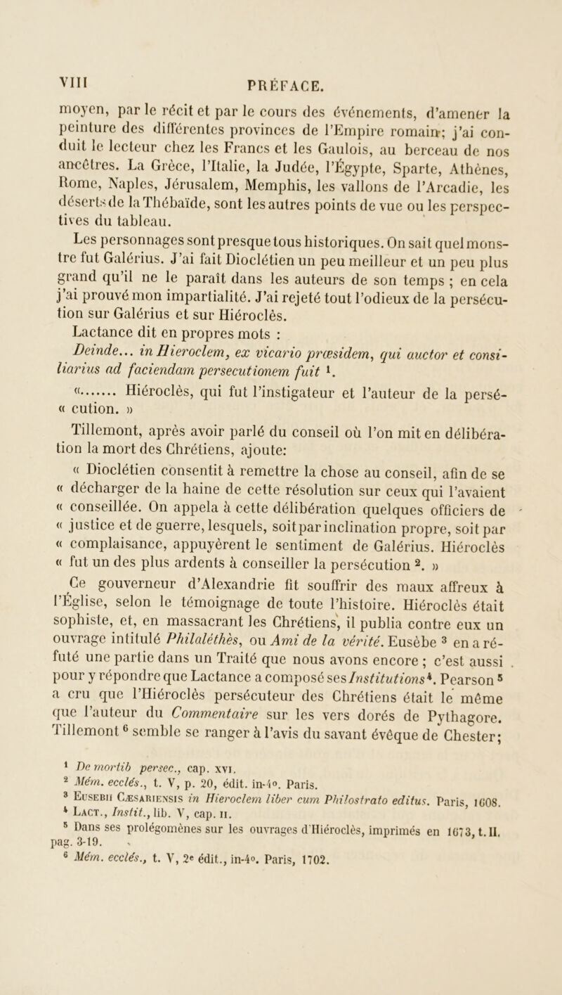 moyen, par le récit et par le cours des événements, d’amener la peinture des diflérentes provinces de l’Empire romain-; j’ai con- duit le lecteur chez les Francs et les Gaulois, au berceau de nos ancêtres. La Grèce, l’Italie, la Judée, l’Égypte, Sparte, Athènes, Rome, Naples, Jérusalem, Memphis, les vallons de l’Arcadie, les déserts de laThébaïde, sont les autres points de vue ou les perspec- tives du tableau. Les personnages sont presque tous historiques. On sait quel mons- tre fut Galérius. J’ai fait Dioclétien un peu meilleur et un peu plus grand qu’il ne le paraît dans les auteurs de son temps ; en cela j’ai prouvé mon impartialité. J’ai rejeté tout l’odieux de la persécu- tion sur Galérius et sur Hiéroclés. Lactance dit en propres mots : Deinde,.. in Hieroclem, ex vicario prœsidem^ qui auctor et consi- liarius ad faciendam persecutionem fuit L Hiéroclés, qui fut l’instigateur et l’auteur de la persé- « cution. )) Tillemont, après avoir parlé du conseil où l’on mit en délibéra- tion la mort des Chrétiens, ajoute: « Dioclétien consentit à remettre la chose au conseil, afin de se <( décharger de la haine de cette résolution sur ceux qui l’avaient (( conseillée. On appela à cette délibération quelques officiers de (( justice et de guerre, lesquels, soit par inclination propre, soit par <( complaisance, appuyèrent le sentiment de Galérius. Hiéroclés <( fut un des plus ardents à conseiller la persécution 2. » Ce gouverneur d’Alexandrie fit souffrir des maux affreux à l’Église, selon le témoignage de toute l’histoire. Hiéroclés était sophiste, et, en massacrant les Chrétiens, il publia contre eux un ouvrage intitulé Philaléthès^ ow Ami de la l’énYé. Eusèbe ^ en a ré- futé une partie dans un Traité que nous avons encore ; c’est aussi pour y répondre que Lactance a comiposé Institutions’^. Pearson * a cru que l’Hiéroclès persécuteur des Chrétiens était le même que l’auteur du Commentaire sur les vers dorés de Pythagore. Tillemont ^ semble se ranger à l’avis du savant évêque de Chester; ^ De rnortib persec., cap. xvi, 2 Mém. ecclés., t. V, p. 20, édit. in-4o. Paris. * Eüsebh Cæsariensis in Hieroclem liber cum Pbilosfrato editus. Paris, l(>08. * Lact., Instit., lib. V, cap. ii. ^ Dans ses prolégomènes sur les ouvrages cl’Hiéroclès, imprimés en 1G73 t II pag. 3-19. 6 Mém. eedés., t. V, 2e édit., in-4o. Paris, 1702.