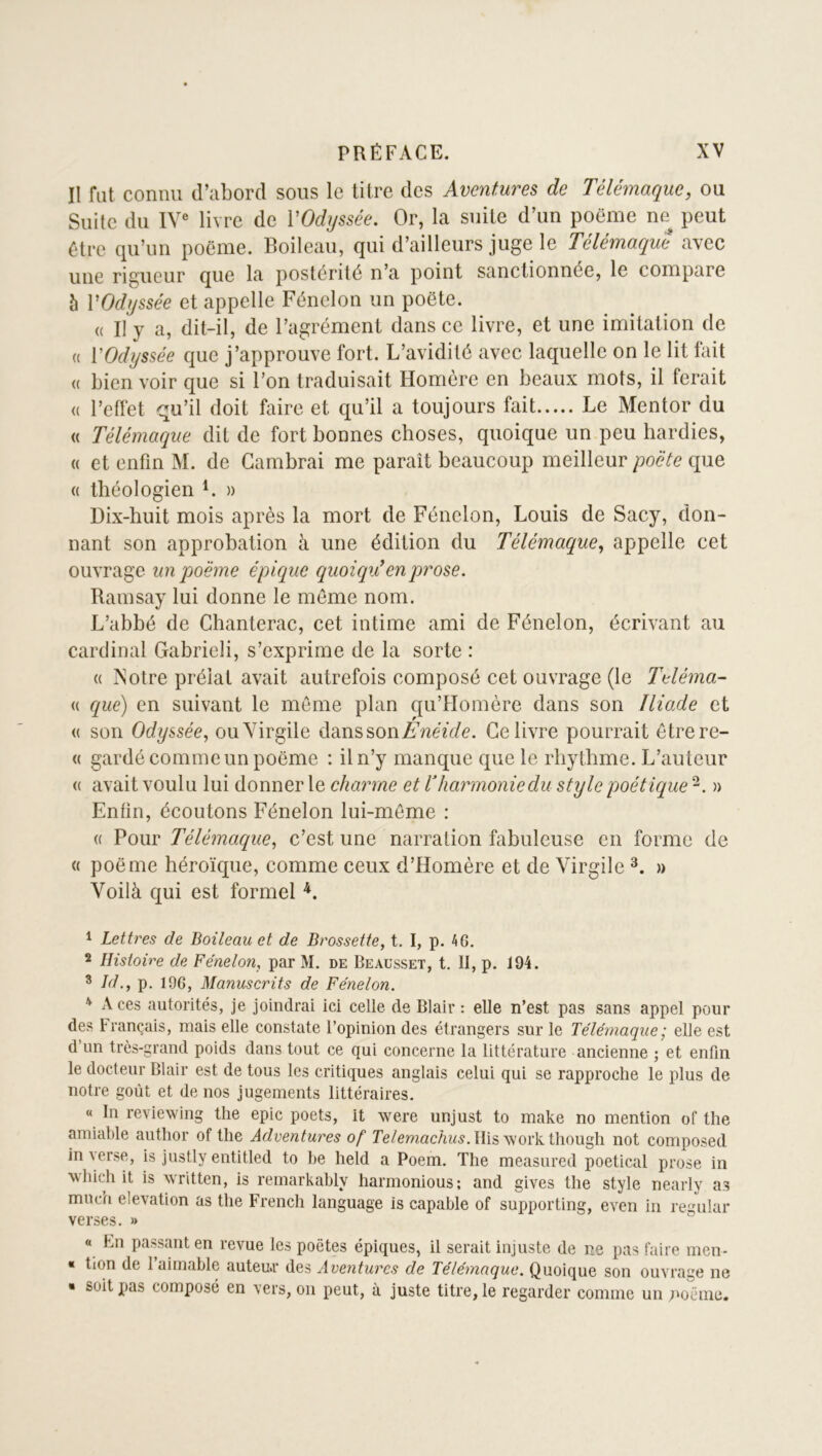 Il fut connu d’abord sous le titre des Aventures de Télémaque, ou Suite du lY® livre de VOdyssée, Or, la suite d’un poëme ne peut être qu’un poëme. Boileau, qui d’ailleurs juge le Télémaque avec une rigueur que la postérité n’a point sanctionnée, le compare 5 VOdyssée et appelle Fénelon un poëte. (( Il y a, dit-il, de l’agrément dans ce livre, et une imitation de (( VOdyssée que j’approuve fort. L’avidité avec laquelle on le lit fait « bien voir que si l’on traduisait Homère en beaux mots, il ferait (( l’effet qu’il doit faire et qu’il a toujours fait Le Mentor du « Télémaque dit de fort bonnes choses, quoique un peu hardies, « et enfin M. de Cambrai me paraît beaucoup meilleur poëte que (( théologien » Dix-huit mois après la mort de Fénelon, Louis de Sacy, don- nant son approbation à une édition du Télémaque, appelle cet ouvrage un poëme épique quoiqii en prose. Ramsay lui donne le môme nom. L’abbé de Chanterac, cet intime ami de Fénelon, écrivant au cardinal Gabriel!, s’exprime de la sorte : (( Xotre prélat avait autrefois composé cet ouvrage (le Teléma- « que) en suivant le meme plan qu’Homère dans son Iliade et « son Odyssée, ouYirgile dans sonCe livre pourrait ôtrere- <( gardé comme un poëme : il n’y manque que le rbythme. L’auteur (( avait voulu lui donner le charme et Vharmonie du style poétique » Enfin, écoutons Fénelon lui-même : (( Pour Télémaque, c’est une narration fabuleuse en forme de « poëme héroïque, comme ceux d’Homère et de Virgile » Voilà qui est formel 1 Lettres de Boileau et de Brossette, t. I, p. 46. 2 Histoire de Fénelon, par M. de Beausset, t. II, p. 194. * Id., p. 196, Manuscrits de Fénelon. ^ Aces autorités, je joindrai ici celle de Blair: elle n’est pas sans appel pour des Français, mais elle constate l’opinion des étrangers sur le Télémaque ; elle est d’un très-grand poids dans tout ce qui concerne la littérature ancienne ; et enfin le docteur Blair est de tous les critiques anglais celui qui se rapproche le plus de notre goût et de nos jugements littéraires. « In reviewing the epic poets, it were unjust to make no mention of the amiable autlior of the Adventures of Te/emac/iîi^r. llisworkthough not composed in verse, is justly entitled to he held a Poem. The measured poetical prose in M’hich it is written, is rernarkably harmonious; and gives the style nearly as mucu élévation as the French language is capable of supporting, even in regular verses. » « Fn passant en revue les poètes épiques, il serait injuste de ne pas faire men- « tion de l’aimable auteu.r des Aventures de Télémaque. Quoique son ouvrage ne • soit pas composé en vers, on peut, à juste titre, le regarder comme un poëiiie.