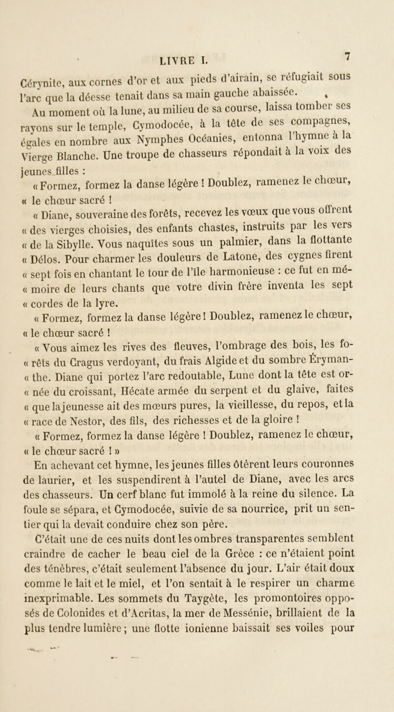 Cdrynite, aux cornes d’or et aux pieds d’airain, sc réfugiait sous l’arc que la déesse tenait dans sa main gauche abaissée. , Au moment où la lune, au milieu de sa course, laissa tomber ses rayons sur le temple, Cymodocée, à la tête de ses compagnes, égales en nombre aux Nymphes Océanies, entonna l’hymne à la Vierge Blanche. Une troupe de chasseurs répondait à la voix des jeunes.fîlles : « Formez, formez la danse légère ! Doublez, ramenez le chœur, « le chœur sacré ! (( Diane, souveraine des forêts, recevez les vœux que vous offrent « des vierges choisies, des enfants chastes, instruits par les vers (( de la Sibylle. Vous naquîtes sous un palmier, dans la flottante (( Délos. Pour charmer les douleurs de Latone, des cygnes firent (( sept fois en chantant le tour de l’île harmonieuse : ce fut en mé- « moire de leurs chants que votre divin frère inventa les sept <( cordes de la lyre. « Formez, formez la danse légère ! Doublez, ramenez le chœur, « le chœur sacré ! « Vous aimez les rives des fleuves, l’ombrage des bois, les fo- « rêts du Gragus verdoyant, du frais Algide et du sombre Éryman- (( the. Diane qui portez l’arc redoutable. Lune dont la tête est or- (( née du croissant, Hécate armée du serpent et du glaive, faites (( que la jeunesse ait des mœurs pures, la vieillesse, du repos, et la « race de Nestor, des fils, des richesses et de la gloire ! « Formez, formez la danse légère ! Doublez, ramenez le chœur, « le chœur sacré ! » En achevant cet hymne, les jeunes filles ôtèrent leurs couronnes de laurier, et les suspendirent à l’autel de Diane, avec les arcs des chasseurs. Un cerf blanc fut immolé à la reine du silence. La foule se sépara, et Cymodocée, suivie de sa nourrice, prit un sen- tier qui la devait conduire chez son père. C’était une de ces nuits dont les ombres transparentes semblent craindre de cacher le beau ciel de la Grèce : ce n’étaient point des ténèbres, c’était seulement l’absence du jour. L’air était doux comme le lait et le miel, et l’on sentait à le respirer un charme inexprimable. Les sommets du Taygète, les promontoires oppo- sés de Colonides et d’Acritas, la mer de Messénie, brillaient de la plus tendre lumière ; une flotte ionienne baissait ses voiles pour