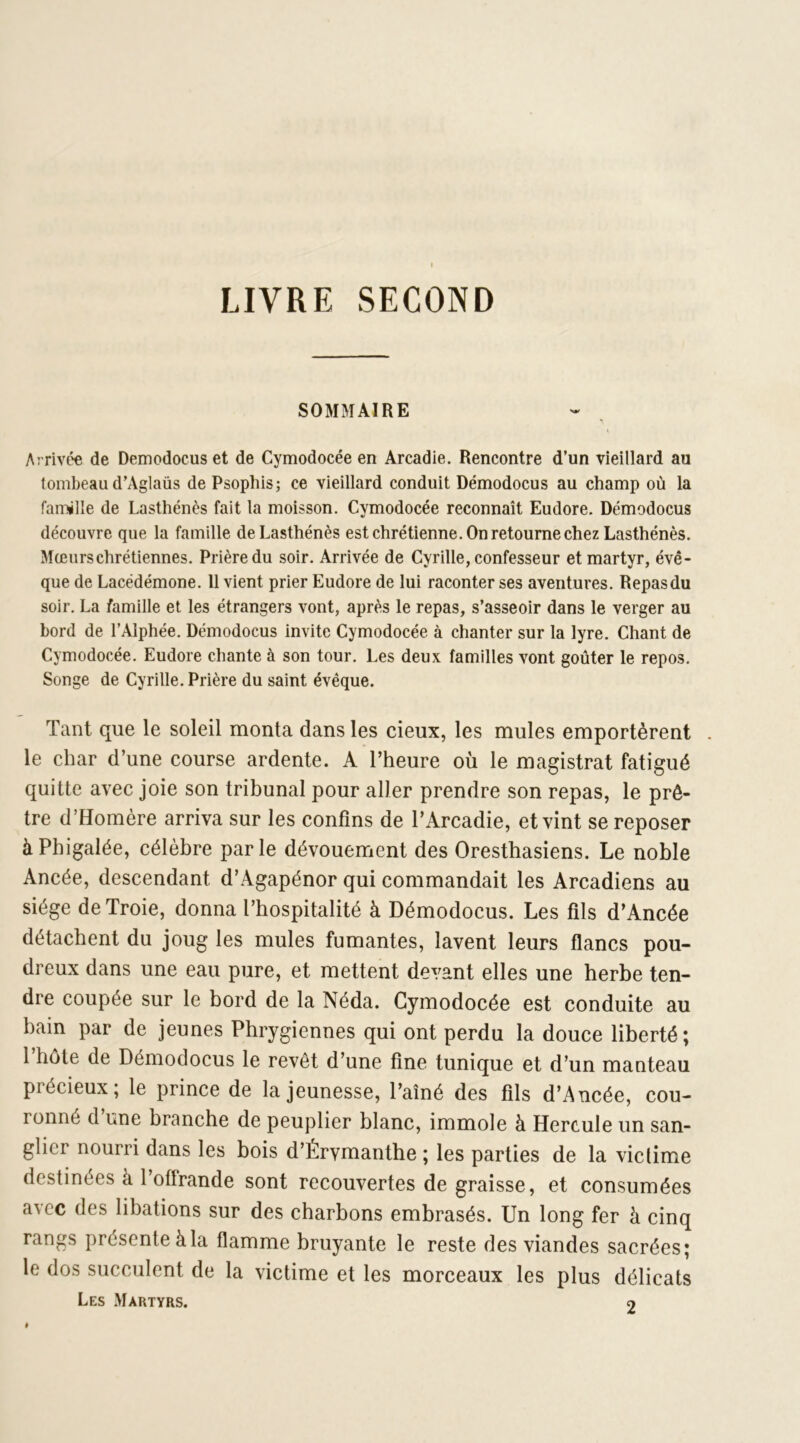 LIVRE SECOND SOMMAIRE Arrivée de Demodocus et de Cymodocée en Arcadie. Rencontre d’un vieillard au tombeau d’Aglaüs de Psophis; ce vieillard conduit Demodocus au champ où la famille de Lasthénès fait la moisson. Cymodocée reconnaît Eudore. Demodocus découvre que la famille de Lasthénès est chrétienne. On retourne chez Lasthénès. Mœurs chrétiennes. Prière du soir. Arrivée de Cyrille, confesseur et martyr, évê- que de Lacédémone. 11 vient prier Eudore de lui raconter ses aventures. Repas du soir. La famille et les étrangers vont, après le repas, s’asseoir dans le verger au bord de l’Alphée. Demodocus invite Cymodocée à chanter sur la lyre. Chant de Cymodocée. Eudore chante à son tour. Les deux familles vont goûter le repos. Songe de Cyrille. Prière du saint évêque. Tant que le soleil monta dans les cieux, les mules emportèrent . le char d’une course ardente. A l’heure où le magistrat fatigué quitte avec joie son tribunal pour aller prendre son repas, le prê- tre d’Homère arriva sur les confins de l’Arcadie, et vint se reposer àPhigalée, célèbre parle dévouement des Oresthasiens. Le noble Ancée, descendant d’Agapénor qui commandait les Arcadiens au siège de Troie, donna l’hospitalité à Démodocus. Les fils d’Ancée détachent du joug les mules fumantes, lavent leurs flancs pou- dreux dans une eau pure, et mettent devant elles une herbe ten- dre coupée sur le bord de la Néda. Cymodocée est conduite au bain par de jeunes Phrygiennes qui ont perdu la douce liberté; 1 hôte de Démodocus le revêt d’une fine tunique et d’un manteau précieux; le prince de la jeunesse, l’aîné des fils d’Ancée, cou- ronné d une branche de peuplier blanc, immole à Hercule un san- glier nourri dans les bois d’Érymanthe ; les parties de la victime destinées à l’offrande sont recouvertes de graisse, et consumées avec des libations sur des charbons embrasés. Un long fer à cinq rangs présente à la flamme bruyante le reste des viandes sacrées; le dos succulent de la victime et les morceaux les plus délicats Les .Martyrs. 2 «