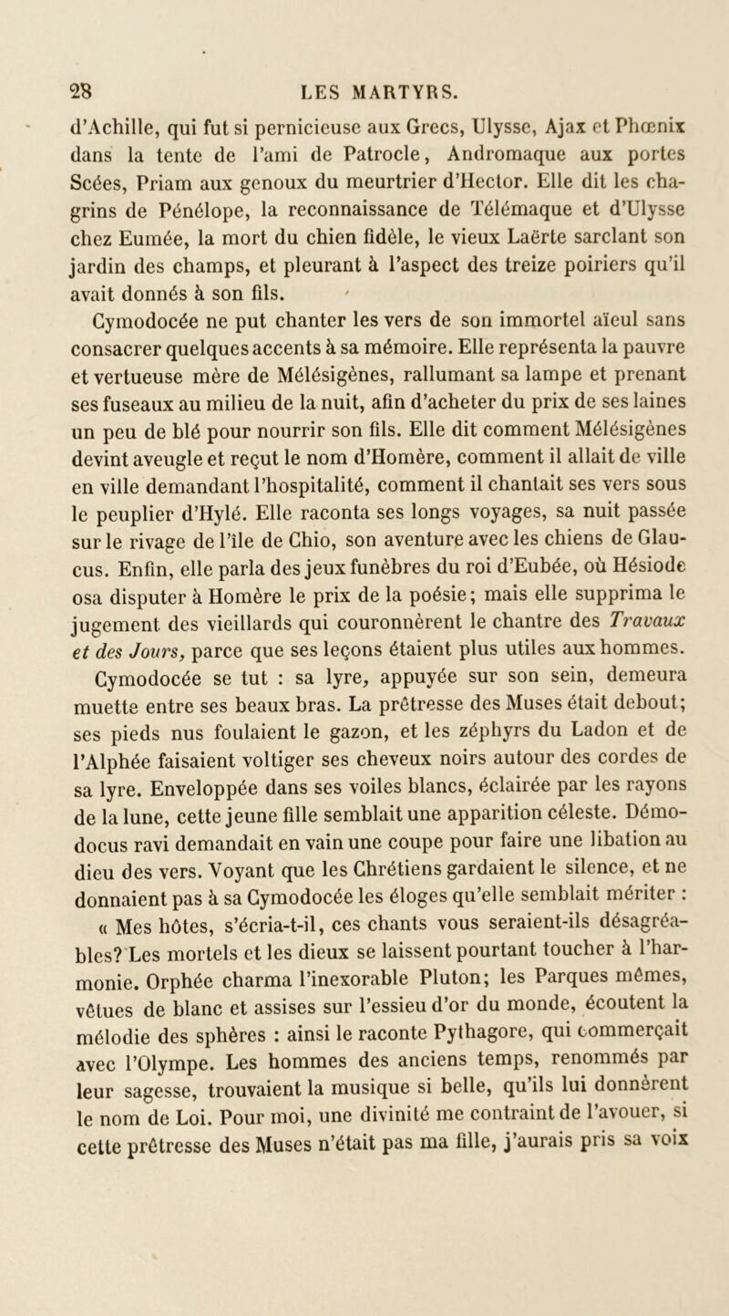 d’Achille, qui fut si pernicieuse aux Grecs, Ulysse, Ajax et Phœnix dans la tente de l’ami de Patrocle, Andromaque aux portes Scées, Priam aux genoux du meurtrier d’Hector. Elle dit les cha- grins de Pénélope, la reconnaissance de Télémaque et d’Ulysse chez Eumée, la mort du chien fidèle, le vieux Laërte sarclant son jardin des champs, et pleurant à l’aspect des treize poiriers qu’il avait donnés à son fils. Gymodocée ne put chanter les vers de son immortel aïeul sans consacrer quelques accents à sa mémoire. Elle représenta la pauvre et vertueuse mère de Mélésigènes, rallumant sa lampe et prenant ses fuseaux au milieu de la nuit, afin d’acheter du prix de ses laines un peu de blé pour nourrir son fils. Elle dit comment Mélésigènes devint aveugle et reçut le nom d’Homère, comment il allait de ville en ville demandant l’hospitalité, comment il chantait ses vers sous le peuplier d’Hylé. Elle raconta ses longs voyages, sa nuit passée sur le rivage de l’île de Ghio, son aventure avec les chiens de Glau- cus. Enfin, elle parla des jeux funèbres du roi d’Eubée, où Hésiode osa disputer à Homère le prix de la poésie; mais elle supprima le jugement des vieillards qui couronnèrent le chantre des Travaux et des Jours, parce que ses leçons étaient plus utiles aux hommes. Gymodocée se tut : sa lyre, appuyée sur son sein, demeura muette entre ses beaux bras. La prêtresse des Muses était debout; ses pieds nus foulaient le gazon, et les zéphyrs du Ladon et de l’Alphée faisaient voltiger ses cheveux noirs autour des cordes de sa lyre. Enveloppée dans ses voiles blancs, éclairée par les rayons de la lune, cette jeune fille semblait une apparition céleste. Démo- docus ravi demandait en vain une coupe pour faire une libation au dieu des vers. Voyant que les Ghrétiens gardaient le silence, et ne donnaient pas à sa Gymodocée les éloges qu’elle semblait mériter : « Mes hôtes, s’écria-t-il, ces chants vous seraient-ils désagréa- bles?‘Les mortels et les dieux se laissent pourtant toucher à l’har- monie. Orphée charma l’inexorable Pluton; les Parques mêmes, vêtues de blanc et assises sur l’essieu d’or du monde, écoutent la mélodie des sphères : ainsi le raconte Pythagore, qui commerçait avec l’Olympe. Les hommes des anciens temps, renommés par leur sagesse, trouvaient la musique si belle, qu’ils lui donnèrent le nom de Loi. Pour moi, une divinité me contraint de l’avouer, si cette prêtresse des Muses n’était pas ma fille, j’aurais pris sa voix