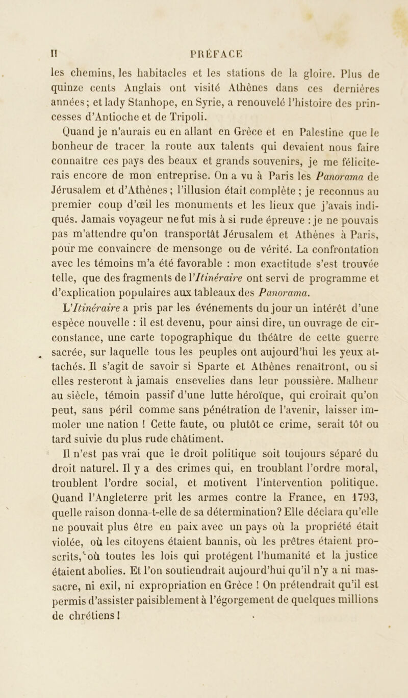 les chemins, les habitacles et les stations de la gloire. Plus de quinze cents Anglais ont visité Athènes dans ces dernières années; et lady Stanhope, en Syrie, a renouvelé l’histoire des prin- cesses d’Antioche et de Tripoli. Quand je n’aurais eu en allant en Grèce et en Palestine que le bonheur de tracer la route aux talents qui devaient nous faire connaître ces pays des beaux et grands souvenirs, je me félicite- rais encore de mon entreprise. On a vu à Paris les Panorama de Jérusalem et d’Athènes ; l’illusion était complète ; je reconnus au premier coup d’œil les monuments et les lieux que j’avais indi- qués. Jamais voyageur ne fut mis à si rude épreuve : je ne pouvais pas m’attendre qu’on transportât Jérusalem et Athènes à Paris, pour me convaincre de mensonge ou de vérité. La confrontation avec les témoins m’a été favorable : mon exactitude s’est trouvée telle, que des fragments de VItinéraire ont servi de programme et d’explication populaires aux tableaux des Panorama. U Itinéraire di pris par les événements du jour un intérêt d’une espèce nouvelle : il est devenu, pour ainsi dire, un ouvrage de cir- constance, une carte topographique du théâtre de cette guerre sacrée, sur laquelle tous les peuples ont aujourd’hui les yeux at- tachés. Il s’agit de savoir si Sparte et Athènes renaîtront, ou si elles resteront à jamais ensevelies dans leur poussière. Malheur au siècle, témoin passif d’une lutte héroïque, qui croirait qu’on peut, sans péril comme sans pénétration de l’avenir, laisser im- moler une nation ! Cette faute, ou plutôt ce crime, serait tôt ou tard suivie du plus rude châtiment. Il n’est pas vrai que le droit politique soit toujours séparé du droit naturel. Il y a des crimes qui, en troublant l’ordre moral, troublent l’ordre social, et motivent l’intervention politique. Quand l’Angleterre prit les armes contre la France, en 1793, quelle raison donna-t-elle de sa détermination? Elle déclara qu’elle ne pouvait plus être en paix avec un pays où la propriété était violée, où les citoyens étaient bannis, où les prêtres étaient pro- scrits,'mù toutes les lois qui protègent l’humanité et la justice étaient abolies. Et l’on soutiendrait aujourd’hui qu’il n’y a ni mas- sacre, ni exil, ni expropriation en Grèce ! On prétendrait qu’il est permis d’assister paisiblement à l’égorgement de quelques millions de chrétiens!