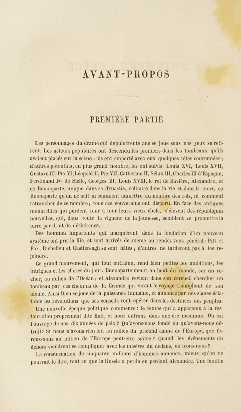 AVANT-PROPOS PREMIÈRE PARTIE Les personnages du drame qui depuis trente ans se joue sous nos yeux se reti- rent. Les acteurs populaires ont descendu les premiers dans les tombeaux qu’ils avaient placés sur la scène : ils ont emporté avec eux quelques têtes couronnées ; d'autres potentats, en plus grand nombre, les ont suivis. Louis XVI, Louis XVII, GustaveIII, Pie VI,Léopold II, Pie VII, Catherine II, Sélim III, Charles III d’Espagne, Ferdinand 1er de Sicile, Georges III, Louis XVIIl, le roi de Bavière, Alexandre, et ce Buonaparte, unique dans sa dynastie, solitaire dans la vie et dans la mort, ce Buonaparte qu’on ne sait ni comment admettre au nombre des rois, ni comment retrancher de ce nombre ; tous ces souverains ont disparu. En face des antiques monarchies qui perdent tour à tour leurs vieux chefs, s’élèvent des républiques nouvelles, qui, dans toute la vigueur de la jeunesse, semblent se promettre la terre par droit de déshérence. Des hommes importants qui marquèrent dans la fondation d’un nouveau système ont pris la file, et sont arrivés de même au rendez-vous général ; Pitt et Fox, Bichelieu et Castlereagh se sont hâtés ; d’autres ne tarderont pas à les re- joindre. Ce grand mouvement, qui tout entraîne, rend bien petites les ambitions, les intrigues et les choses du jour. Buonaparte meurt au bout du monde, sur un ro- cher, au milieu de l’Océan; et Alexandre revient dans son cercueil chercher un tombeau par ces chemins de la Crimée qui virent le voyage triomphant de son aïeule. Ainsi Dieu se joue de la puissance humaine, et annonce par des signes écla- tants les révolutions que ses conseils vont opérer dans les destinées des peuples. Une nouvelle époque politique commence : le temps qui a appartenu à la res- tauration proprement dite finit, et nous entrons dans une ère inconnue. Où est l’ouvrage de nos dix années de paix ? Qu’avons-nous fondé ou qu’avons-nous dé- truit? Si nous n’avons rien fait au milieu du profond calme de f Europe, que fe- rons-nous au milieu de l’Europe peut-être agitée ? Quand les événements du dehors viendront se compliquer avec les misères du dedans, où irons-nous ? La consternation de cinquante millions d’hommes annonce, mieux qu’on ne pourrait le dire, tout ce que la Russie a perdu en perdant Ale.xandre. Une famille