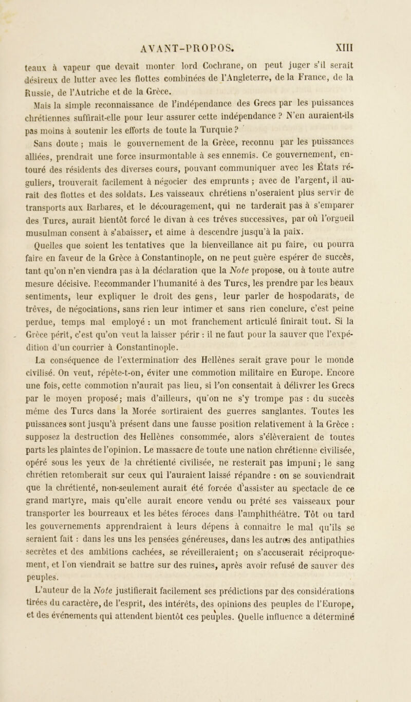 t0nii\ ù vflpciir cjiiG (.Icvciit inontGr lord. CoclirQnG, on peut jugGi s il S6i£iit désireux de lutter avec les flottes combinées de l’Angleterre, de la France, de la Russie, de l’Autriche et de la Grèce. Mais la simple reconnaissance de l’indépendance des Grecs par les puissances chrétiennes sufürait-elle pour leur assurer cette indépendance ? N en auraient-ils pas moins à soutenir les efforts de toute la Turquie ? Sans doute ; mais le gouvernement de la Grèce, reconnu par les puissances alliées, prendrait une force insurmontable à ses ennemis. Ce gouvernement, en- touré des résidents des diverses cours, pouvant communiquer avec les États ré- guliers, trouverait facilement à négocier des emprunts ; avec de l’argent, il au- rait des flottes et des soldats. Les vaisseaux chrétiens n’oseraient plus servir de transports aux Barbares, et le découragement, qui ne tarderait pas à s emparer des Turcs, aurait bientôt forcé le divan à ces trêves successives, par où l’orgueil musulman consent à s’abaisser, et aime à descendre jusqu’à la paix. Quelles que soient les tentatives que la bienveillance ait pu faire, eu pourra faire en faveur de la Grèce à Constantinople, on ne peut guère espérer de succès, tant qu’on n’en viendra pas à la déclaration que la Note propose, ou à toute autre mesure décisive. Recommander l’humanité à des Turcs, les prendre par les beaux sentiments, leur expliquer le droit des gens, leur parler de hospodarats, de trêves, de négociations, sans rien leur intimer et sans rien conclure, c’est peine perdue, temps mal employé : un mot franchement articulé finirait tout. Si la Grèce périt, c’est qu’on veut la laisser périr ; il ne faut pour la sauver que l’expé- dition d’un courrier à Constantinople. La conséquence de l’extermination des Hellènes serait grave pour le monde civilisé. On veut, répète-t-on, éviter une commotion militaire en Europe. Encore une fois, cette commotion n’aurait pas lieu, si l’on consentait à délivrer les Grecs par le moyen proposé; mais d’ailleurs, qu'on ne s’y trompe pas : du succès même des Turcs dans la Morée sortiraient des guerres sanglantes. Toutes les puissances sont jusqu’à présent dans une fausse position relativement à la Grèce : supposez la destruction des Hellènes consommée, alors s’élèveraient de toutes parts les plaintes de l’opinion. Le massacre de toute une nation chrétienne civilisée, opéré sous les yeux de la chrétienté civilisée, ne resterait pas impuni ; le sang chrétien retomberait sur ceux qui l’auraient laissé répandre : on se souviendrait que la chrétienté, non-seulement aurait été forcée d’assister au spectacle de ce grand martyre, mais qu’elle aurait encore vendu ou prêté ses vaisseaux pour transporter les bourreaux et les bêtes féroces dans l’amphithéâtre. Tôt ou tard les gouvernements apprendraient à leurs dépens à connaître le mal qu’ils se seraient fait : dans les uns les pensées généreuses, dans les autre»s des antipathies secrètes et des ambitions cachées, se réveilleraient; on s’accuserait réciproque- ment, et l'on viendrait se battre sur des ruines, après avoir refusé de sauver des peuples. L’auteur de la Note justifierait facilement ses prédictions par des considérations tirées du caractère, de l’esprit, des intérêts, des opinions des peuples de l’Europe, et des événements qui attendent bientôt ces peuples. Quelle influence a déterminé