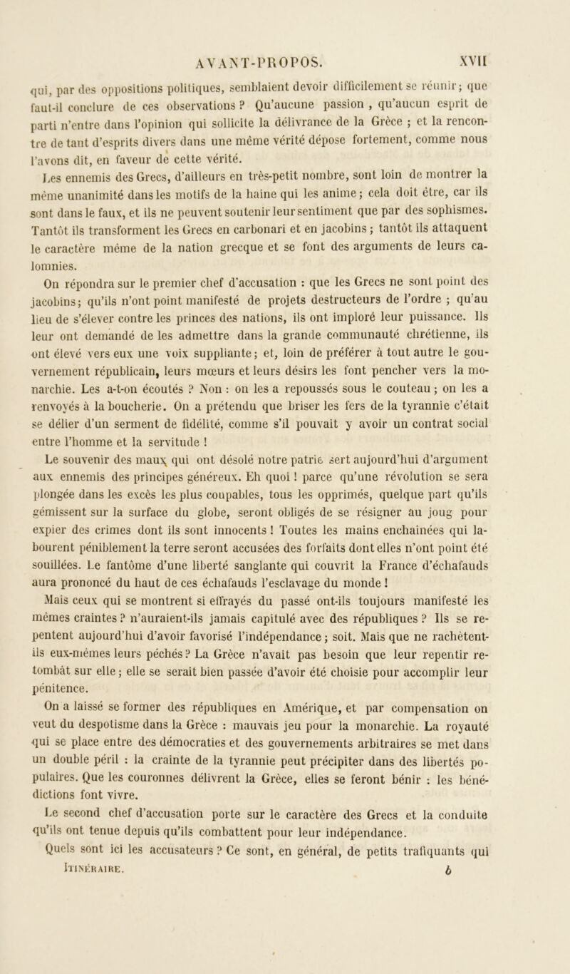 qui, par (les oppositions politiques, semblaient devoir difficilement se riiiinir; que faut-il conclure de ces observations ? Qu’aucune passion , qu’aucun esprit de parti n’entre dans l’opinion qui sollicite la délivrance de la Gièce ; et la rencon- tre de tant d’esprits divers dans une même vérité dépose fortement, comme nous l’avons dit, en faveur de cette vérité. i^es ennemis des Grecs, d’ailleurs en très-petit nombre, sont loin de montrer la même unanimité dans les motifs de la haine qui les anime; cela doit être, car ils sont dans le faux, et ils ne peuvent soutenir leur sentiment que par des sophismes. Tantôt ils transforment les Grecs en carbonari et en jacobins ; tantôt ils attaquent le caractère même de la nation grecque et se font des arguments de leurs ca- lomnies. On répondra sur le premier chef d’accusation : que les Grecs ne sont point des jacobins; qu’ils n’ont point manifesté de projets destructeurs de l’ordre ; qu’au lieu de s’élever contre les princes des nations, ils ont imploré leur puissance. Ils leur ont demandé de les admettre dans la grande communauté chrétienne, ils ont élevé vers eux une voix suppliante ; et, loin de préférer à tout autre le gou- vernement républicain, leurs mœurs et leurs désirs les font pencher vers la mo- narchie. Les a-t-on écoutés Non : on les a repoussés sous le couteau ; on les a renvoyés à la boucherie. On a prétendu que briser les fers de la tyrannie c’était se délier d’un serment de fidélité, comme s’il pouvait y avoir un contrat social entre l’homme et la servitude ! Le souvenir des mauXj qui ont désolé notre patrie sert aujourd’hui d’argument aux ennemis des principes généreux. Eh quoi ! parce qu’une révolution se sera plongée dans les excès les plus coupables, tous les opprimés, quelque part qu’ils gémissent sur la surface du globe, seront obligés de se résigner au joug pour expier des crimes dont ils sont innocents ! Toutes les mains enchaînées qui la- bourent péniblement la terre seront accusées des forfaits dentelles n’ont point été souillées. Le fantôme d’une liberté sanglante qui couvrit la France d’échafauds aura prononcé du haut de ces échafauds l’esclavage du monde ! Mais ceux qui se montrent si etfrayés du passé ont-ils toujours manifesté les mêmes craintes ? n’auraient-ils jamais capitulé avec des républiques ? Ils se re- pentent aujourd’hui d’avoir favorisé l’indépendance ; soit. Mais que ne rachètent- ils eux-mêmes leurs péchés ? La Grèce n’avait pas besoin que leur repentir re- tombât sur elle ; elle se serait bien passée d’avoir été choisie pour accomplir leur pénitence. On a laissé se former des républiques en Amérique, et par compensation on veut du despotisme dans la Grèce : mauvais jeu pour la monarchie. La royauté qui se place entre des démocraties et des gouvernements arbitraires se met dans un double péril : la crainte de la tyrannie peut précipiter dans des libertés po- pulaires. Que les couronnes délivrent la Grèce, elles se feront bénir : les béné- dictions font vivre. Le second chef d’accusation porte sur le caractère des Grecs et la conduite qu’ils ont tenue depuis qu’ils combattent pour leur indépendance. Quels sont ici les accusateurs ? Ce sont, en général, de petits trafiquants qui Itinkhaike. ^