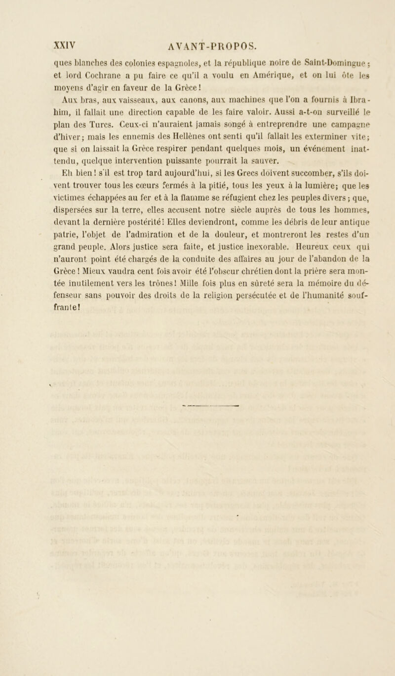 ques blanches des colonies espagnoles, et la république noire de Saint-Domingue ; et lord Cochrane a pu faire ce qu’il a voulu en Amérique, et on lui ôte les moyens d’agir en faveur de la Grèce ! Aux bras, aux vaisseaux, aux canons, aux machines que l’on a fournis à Ibra- him, il fallait une direction capable de les faire valoir. Aussi a-t-on surveillé le plan des Turcs. Ceux-ci n’auraient jamais songé à entreprendre une campagne d’hiver; mais les ennemis des Hellènes ont senti qu’il fallait les exterminer vite; que si on laissait la Grèce respirer pendant quelques mois, un événement inat- tendu, quelque intervention puissante pourrait la sauver. Eh bien ! s'il est trop lard aujourd’hui, si les Grecs doivent succomber, s’ils doi- vent trouver tous les cœurs fermés à la pitié, tous les yeux à la lumière; que les victimes échappées au fer et à la flamme se réfugient chez les peuples divers ; que, dispersées sur la terre, elles accusent notre siècle auprès de tous les hommes, devant la dernière postérité! Elles deviendront, comme les débris de leur antique patrie, l’objet de l’admiration et de la douleur, et montreront les restes d’un grand peuple. Alors justice sera faite, et justice inexorable. Heureux ceux qui n’auront point été chargés de la conduite des affaires au jour de l’abandon de la Grèce ! Mieux vaudra cent fois avoir été l’obscur chrétien dont la prière sera mon- tée inutilement vers les trônes! Mille fois plus en sûreté sera la mémoire du dé- fenseur sans pouvoir des droits de la religion persécutée et de l’humanité souf- frante!