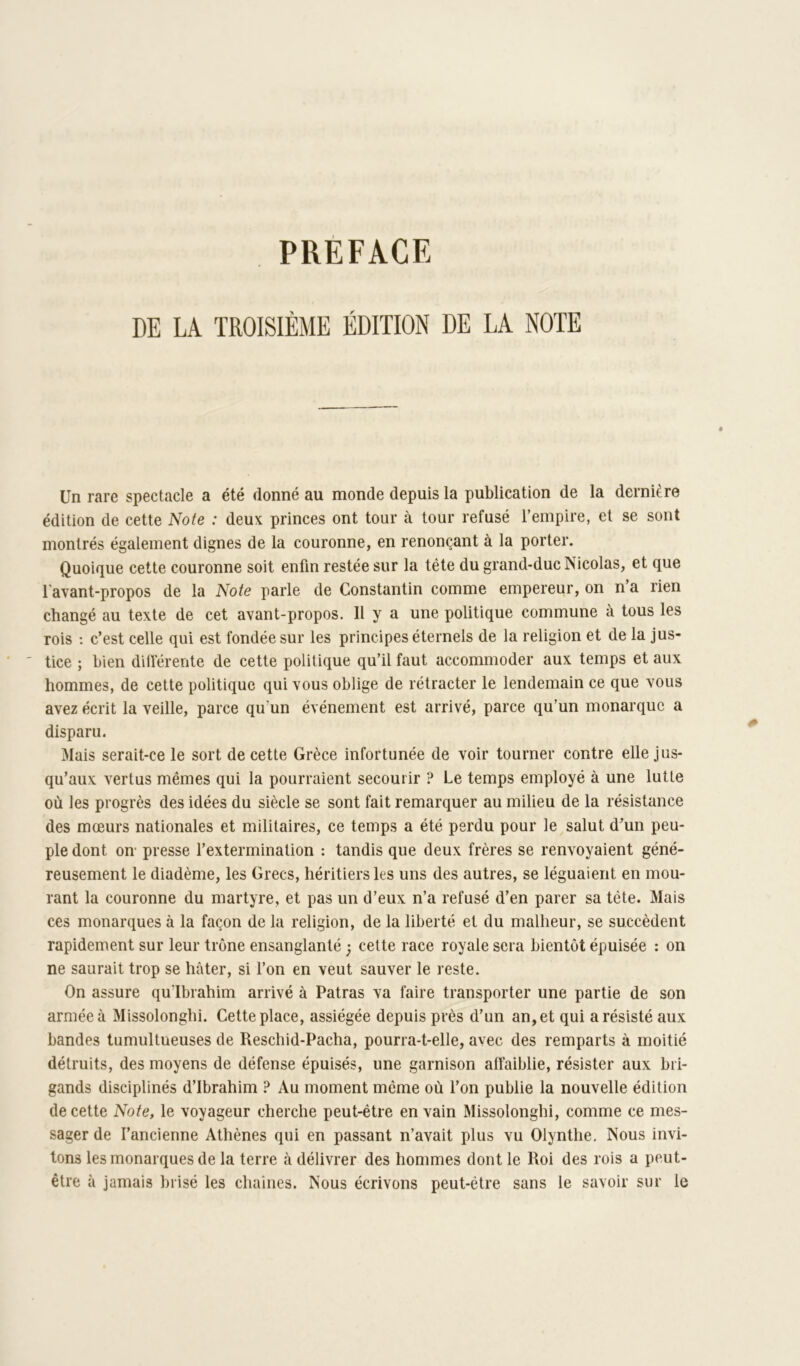 PRÉFACE DE LA TROISIÈME ÉDITION DE LA NOTE Un rare spectacle a été donné au monde depuis la publication de la dernière édition de cette Noie : deux princes ont tour à tour refusé l’empire, et se sont montrés également dignes de la couronne, en renonçant à la porter. Quoique cette couronne soit enfin restée sur la tête du grand-duc Nicolas, et que l'avant-propos de la Note parle de Constantin comme empereur, on na rien changé au texte de cet avant-propos. Il y a une politique commune à tous les rois : c’est celle qui est fondée sur les principes éternels de la religion et de la jus- tice ; bien différente de cette politique qu’il faut accommoder aux temps et aux hommes, de cette politique qui vous oblige de rétracter le lendemain ce que vous avez écrit la veille, parce qu’un événement est arrivé, parce qu’un monarque a disparu. Mais serait-ce le sort de cette Grèce infortunée de voir tourner contre elle Jus- qu’aux vertus mêmes qui la pourraient secourir ? Le temps employé à une lutte où les progrès des idées du siècle se sont fait remarquer au milieu de la résistance des mœurs nationales et militaires, ce temps a été perdu pour le salut d’un peu- ple dont on- presse l’extermination : tandis que deux frères se renvoyaient géné- reusement le diadème, les Grecs, héritiers les uns des autres, se léguaient en mou- rant la couronne du martyre, et pas un d’eux n’a refusé d’en parer sa tête. Mais ces monarques à la façon de la religion, de la liberté et du malheur, se succèdent rapidement sur leur trône ensanglanté j cette race royale sera bientôt épuisée : on ne saurait trop se hâter, si l’on en veut sauver le reste. On assure qu’Ibrahim arrivé à Fatras va faire transporter une partie de son armée à Missolonghi. Cette place, assiégée depuis près d’un an, et qui a résisté aux bandes tumultueuses de Reschid-Pacha, pourra-t-elle, avec des remparts à moitié détruits, des moyens de défense épuisés, une garnison atîaiblie, résister aux bri- gands disciplinés d’ibrahim ? Au moment même où l’on publie la nouvelle édition de cette Note, le voyageur cherche peut-être en vain Missolonghi, comme ce mes- sager de l’ancienne Athènes qui en passant n’avait plus vu Olynthe, Nous invi- tons les monarques de la terre à délivrer des hommes dont le Roi des rois a peut- être à jamais brisé les chaînes. Nous écrivons peut-être sans le savoir sur le