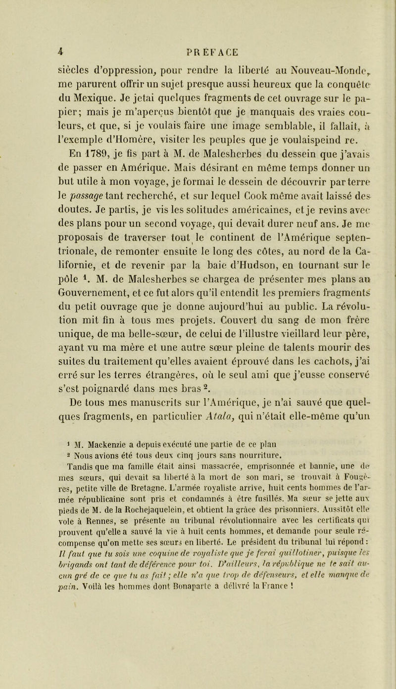 siècles d’oppression, pour rendre la liberté au Nouveau-Monde,, me parurent offrir un sujet presque aussi heureux que la conquête du Mexique. Je jetai quelques fragments de cet ouvrage sur le pa- pier; mais je m’aperçus bientôt que je manquais des vraies cou- leurs, et que, si je voulais faire une image semblable, il fallait, à l’exemple d’Homère, visiter les peuples que je voulaispeind rc. En 1789, je fis part à M. de Maleshcrbes du dessein que j’avais de passer en Amérique. Mais désirant en même temps donner un but utile à mon voyage, je formai le dessein de découvrir parterre le /)«ssa^etant recherché, et sur lequel Cook même avait laissé des doutes. Je partis, je vis les solitudes américaines, et je revins avec des plans pour un second voyage, qui devait durer neuf ans. Je me proposais de traverser tout le continent de l’Amérique septen- trionale, de remonter ensuite le long des côtes, au nord de la Ca- lifornie, et de revenir par la baie d’Hudson, en tournant sur le pôle M. de Malcsherhes se chargea de présenter mes plans au Gouvernement, et ce fut alors qu’il entendit les premiers fragments du petit ouvrage que je donne aujourd’hui au public. La révolu- tion mit fin à tous mes projets. Couvert du sang de mon frère unique, de ma belle-sœur, de celui de l’illustre vieillard leur père, ayant vu ma mère et une autre sœur pleine de talents mourir des suites du traitement qu’elles avaient éprouvé dans les cachots, j’ai erré sur les terres étrangères, où le seul ami que j’eusse conservé s’est poignardé dans mes bras 2. De tous mes manuscrits sur l’Amérique, je n’ai sauvé que quel- ques fragments, en particulier Atala, qui n’était elle-même qu’un 1 M. Mackenzie a depuis exécuté une partie de ce plan 2 Nous avions été tous deux cinq jours sans nourriture. Tandis que ma famille était ainsi massacrée, emprisonnée et bannie, une de mes sœurs, qui devait sa libellé à la mort de son mari, se trouvait à Fougè- res, petite ville de Bretagne. L’armée royaliste arrive, huit cents hommes de l’ar- mée républicaine sont pris et condamnés à être fusillés. Ma sœur se jette aux pieds de M. de la Ilochejaquelein, et obtient la grâce des prisonniers. ,\ussitôt elle vole à Rennes, se présente au tribunal révolutionnaire avec les certificats qui prouvent qu'elle a sauvé la vie à huit cents hommes, et demande pour seule ré- compense qu’on mette ses sœurs en liberté. Le président du tribunal lui répond : H faut que tu sois une coquine de royaliste que je ferai guillotiner, puisque les brigands ont tant de déférence pour toi. D’ailleurs, la république ne te sait au- cun gré de ce que tu as fait ; elle n’a que trop de défenseurs, et elle manque de pain. Voilà les hommes dont Bonaparte a délivré la Fi ance !