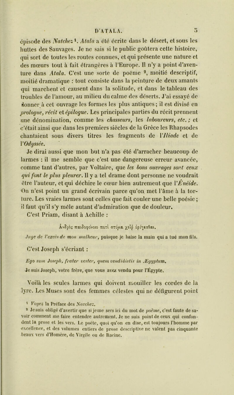 DATALÂ. épisode des Natchez Atala a été écrite dans le désert, et sous les huttes des Sauvages. Je ne sais si le public goûtera cette histoire, qui sort de toutes les routes connues, et qui présente une nature et des mœurs tout à fait étrangères à l’Europe. Il n’y a point d’aven- ture dans Atala. C’est une sorte de poëme moitié descriptif, moitié dramatique : tout consiste dans la peinture de deux amants qui marchent et causent dans la solitude, et dans le tableau des troubles de l’amour, au milieu du calme des déserts. J’ai essayé de donner à cet ouvrage les formes les plus antiques; il est divisé en prologue, récit et épilogue. Les principales parties du récit prennent une dénomination, comme les chasseurs, les laboureurs, etc. ; et c’était ainsi que dans les premiers siècles de la Grèce les Rhapsodes chantaient sous divers titres les fragments de Vllio.de et de VOdgssée. Je dirai aussi que mon but n’a pas été d’arracher beaucoup de larmes : il me semble que c’est une dangereuse erreur avancée, comme tant d’autres, par Voltaire, que les bons ouvrages sont ceux qui font le plus pleurer. Il y a tel drame dont personne ne voudrait êti’e l’auteur, et qui déchire le cœur bien autrement que VEnéide. On n’est point un grand écrivain parce qu’on met l’âme â la tor- ture. Les vraies larmes sont celles que fait couler une belle poésie ; il faut qu’il s’y mêle autant d’admiration que de douleur. C’est Priam, disant à Achille : A'/Jfô; TraiSîiipivcio -stI CTif/.o, /,sTp ipi-veadeu. Juge de l'excès de mon malheur, puisque je baise la main quia lue mon fils. C’est Joseph s’écriant : Ego sum Joseph, frater vester, quem veudidistis in Ægyptum. Je suis Joseph, votre frère, que vous avez vendu pour l’Lgypte. Voilà les seules larmes qui doivent mouiller les cordes de la lyre. Les Muses sont des femmes célestes qui ne défigui'ent point 1 Voyez la Préface des Natchez. * Je suis obligé d’avertir que si Je me sers ici du mot de poème, c’est faute de sa- voir comment me faire entendre autrement. Je ne suis pointdeceux qui confon- dent la prose et les vers. Le poète, quoi qn’on en dise, est toujours l’homme par excellence, et des volumes entiers de prose descriptive ne valent pas cinquante beaux vers d’Homère, de Virgile ou de Racine.