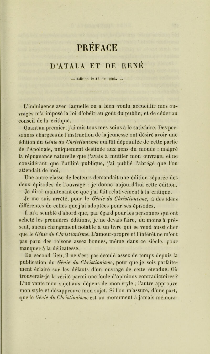 D’ATALA ET DE RENÉ — Édition in-12 de 1S05. — L’indulgence avec laquelle on a bien voulu accueillir mes ou- vrages m’a imposé la loi d’obéir au goût du public, et de céder au conseil de la critique. Quant au premier, j’ai mis tous mes soins à le satisfaire. Des per- sonnes chargées de l’instruction de la jeunesse ont désiré avoir une édition du Génie du Christianisme qui fût dépouillée de cette partie de l’Apologie, uniquement destinée aux gens du monde : malgré la répugnance naturelle que j’avais à mutiler mon ouvrage, et ne considérant que l’utilité publique, j’ai publié l’abrégé que l’on attendait de moi. Une autre classe de lecteurs demandait une édition séparée des deux épisodes de l’ouvrage ; je donne aujourd’hui cette édition. Je dirai maintenant ce que j’ai fait relativement à la critique. Je me suis arrêté, pour le Génie du Christianisme, à des idées différentes de celles que j’ai adoptées pour ses épisodes. Il m’a semblé d’abord que, par égard pour les personnes qui ont acheté les premières éditions, je ne devais faire, du moins à pré- sent, aucun changement notable à un livre qui se vend aussi cher que le Génie du Christianisme. L’amour-propre et l’intérêt ne m’ont pas paru des raisons assez bonnes, même dans ce siècle, pour manquer à la délicatesse. En second lieu, il ne s’est ^las écoulé assez de temps depuis la publication du Génie du Christianisme, pour que je sois parfaite- ment éclairé sur les défauts d’un ouvrage de celte étendue. Où trouverais-je la vérité parmi une foule d’opinions contradictoires? L’un vante mon sujet aux dépens de mon style ; l’autre approuve mon style et désapprouve mon sujet. Si l’on m’assure, d’une part, que le Génie du Christianisme est un monument à jamais mémora-