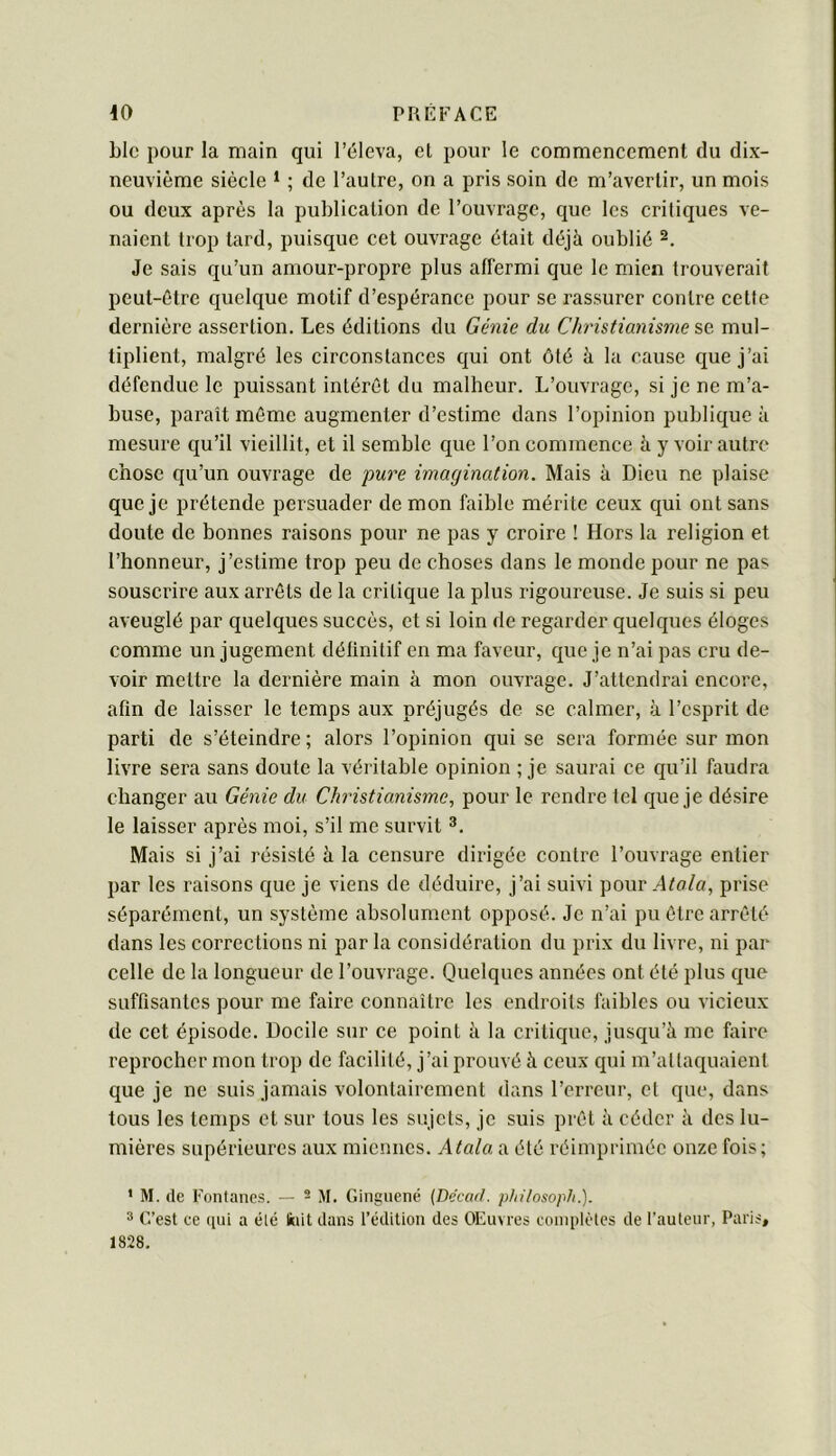 Lie pour la main qui l’éleva, el pour le commencement du dix- neuvième sièele * ; de l’autre, on a pris soin de m’avertir, un mois ou deux après la publication de l’ouvrage, que les critiques ve- naient trop tard, puisque cet ouvrage était déjà oublié Je sais qu’un amour-propre plus affermi que le mien trouverait peut-être quelque motif d’espérance pour se rassurer contre cette dernière assertion. Les éditions du Génie du Christianisme mul- tiplient, malgré les circonstances qui ont ôté à la cause que j’ai défendue le puissant intérêt du malheur. L’ouvrage, si je ne m’a- buse, paraît même augmenter d’estime dans l’opinion publique à mesure qu’il vieillit, et il semble que l’on commence à y voir autre chose qu’un ouvrage de pure imagination. Mais à Dieu ne plaise que je prétende persuader de mon faible mérite ceux qui ont sans doute de bonnes raisons pour ne pas y croire ! Hors la religion et l’honneur, j’e.stime trop peu de choses dans le monde pour ne pas souscrire aux arrêts de la critique la plus rigoureuse. Je suis si peu aveuglé par quelques succès, et si loin de regarder quelques éloges comme un jugement définitif en ma faveur, que je n’ai pas cru de- voir mettre la dernière main à mon ouvrage. J’attendrai encore, afin de laisser le temps aux préjugés de se calmer, à l’esprit de parti de s’éteindre ; alors l’opinion qui se sera formée sur mon livre sera sans doute la véritable opinion ; je saurai ce qu’il faudra changer au Génie du Christianisme, pour le rendre tel que je désire le laisser après moi, s’il me survit Mais si j’ai résisté à la censure dirigée contre l’ouvrage entier par les raisons que je viens de déduire, j’ai suivi pour Atola, prise séparément, un système absolument opposé. Je n’ai pu être arrêté dans les corrections ni par la considération du prix du livre, ni par celle de la longueur de l’ouvrage. Quelques années ont été plus que suffisantes pour me faire connaître les endroits faibles ou vicieux de cet épisode. Docile sur ce point à la critique, jusqu’à me foire reprocher mon trop de facilité, j’ai prouvé à ceux qui m’attaquaient que je ne suis jamais volontairement dans l’erreur, et que, dans tous les temps et sur tous les sujets, je suis prêt à céder à des lu- mières supérieures aux miennes. Atala a été réimprimée onze fois; * M. de Füntaiics. — - M. Giiiguené {Decarl. philosoph.). 3 C’est ce qui a élé Ikiit dans l’édition des OEuvres complètes de l’auteur, Paris, 1828.