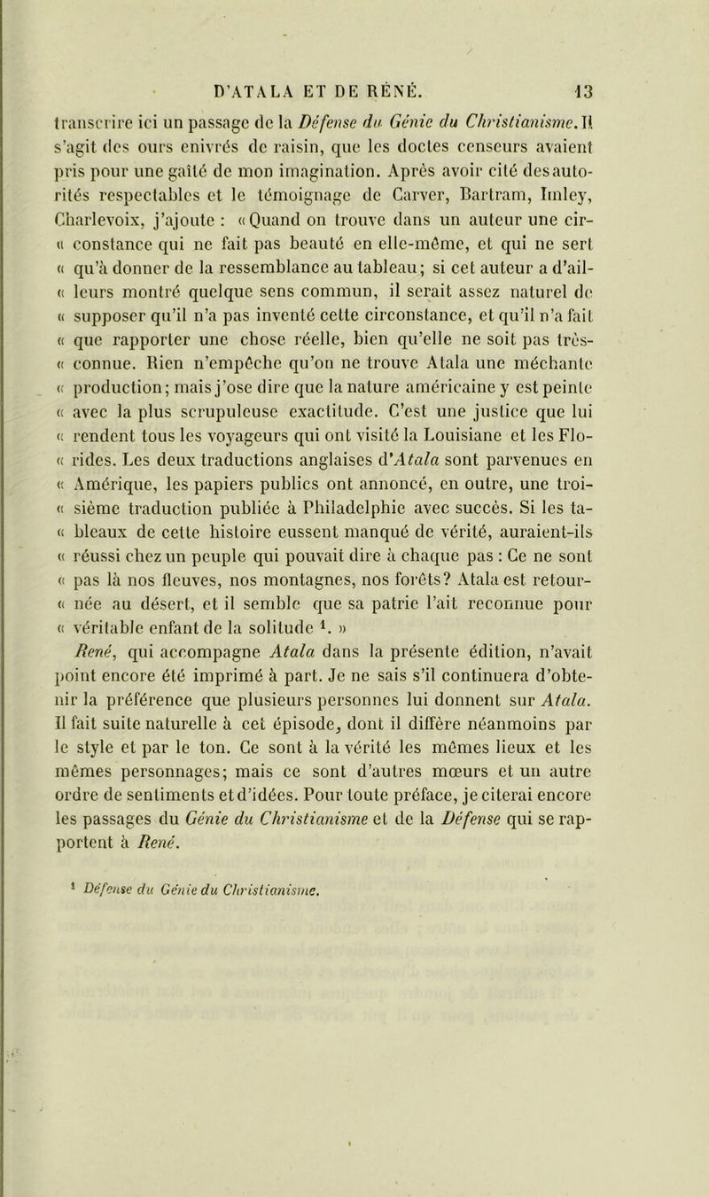 transcrire ici un passage de la Défense du Génie du ChristianismeAi s’agit (les ours enivrés de raisin, que. les doctes censeurs avaient pris pour une gaîté de mon imagination. Après avoir cité des auto- rités respectables et le témoignage de Carver, Bartram, Imley, Charlevoix, j’ajoute : «Quand on trouve dans un auteur une cir- « constance qui ne fait pas beauté en elle-même, et qui ne sert « qu’à donner de la ressemblance au tableau; si cet auteur a d’ail- « leurs montré quelque sens commun, il serait assez naturel de « supposer qu’il n’a pas inventé cette circonstance, et qu’il n’a fait « que rapporter une chose réelle, bien qu’elle ne soit pas très- « connue. Rien n’empôcbe qu’on ne trouve Atala une méchante « production; mais j’ose dire que la nature américaine y est peinte « avec la plus scrupuleuse exactitude. C’est une justice que lui « rendent tous les voyageurs qui ont visité la Louisiane et les Flo- « rides. Les deux traductions anglaises A'Atala sont parvenues en « Amérique, les papiers publics ont annoncé, en outre, une troi- « sième traduction publiée à Philadelphie avec succès. Si les ta- « bleaux de cette histoire eussent manqué de vérité, auraient-ils « réussi chez un peuple qui pouvait dire à chaque pas : Ce ne sont « pas là nos fleuves, nos montagnes, nos forêts? Atala est retour- « née au désert, et il semble que sa patrie l’ait reconnue pour « véritable enfant de la solitude i. » René, qui accompagne Atala dans la présente édition, n’avait point encore été imprimé à part. Je ne sais s’il continuera d’obte- nir la préférence que plusieurs personnes lui donnent sur Atala. Il fait suite naturelle à cet épisode, dont il diffère néanmoins par- le style et par le ton. Ce sont à la vérité les mêmes lieux et les mêmes personnages; mais ce sont d’autres mœurs et un autre ordre de sentiments et d’idées. Pour toute préface, je citerai encore les passages du Génie du Christianisme et de la Défense qui se rap- portent à René. * Défense du Génie du Christianisme.