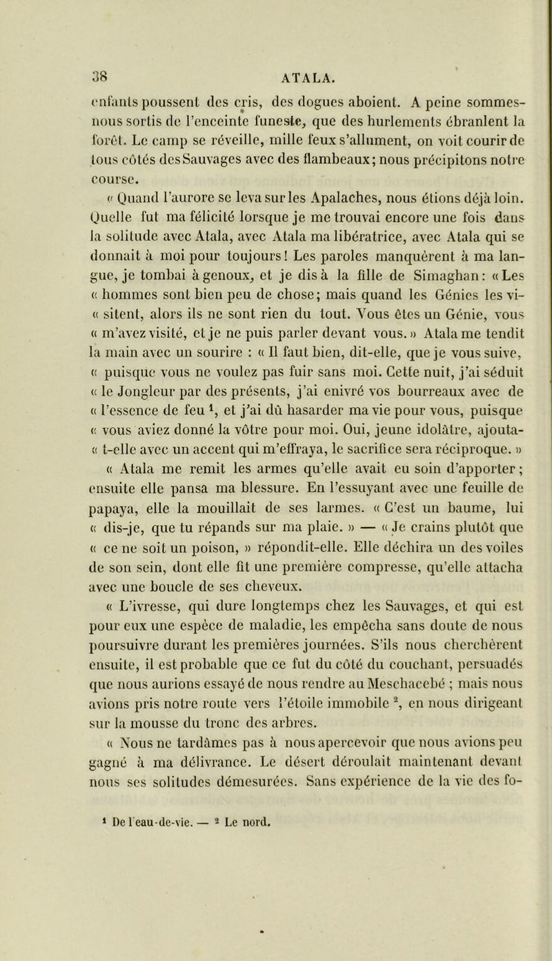 ('niaiUs poussent des cris, des dogues aboient, A peine sommes- nous sortis de l’enceinte funeste, que des hurlements ébranlent la forêt. Le camp se réveille, mille feux s’allument, on voit courir de tous côtés des Sauvages avec des flambeaux; nous précipitons notre course. (' Quand l’aurore se leva sur les Apalaches, nous étions déjà loin. Quelle fut ma félicité lorsque je me trouvai encore une fois dans la solitude avec Atala, avec Atala ma libératrice, avec Atala qui se donnait à moi pour toujours! Les paroles manquèrent à ma lan- gue, je tombai à genoux, et je dis à la fille de Simaghan: «Les « hommes sont bien peu de chose; mais quand les Génies les vi- « sitent, alors ils ne sont rien du tout. Vous ôtes un Génie, vous « m’avez visité, et je ne puis parler devant vous.» Atala me tendit la main avec un sourire : « Il faut bien, dit-elle, que je vous suive, « puisque vous ne voulez pas fuir sans moi. Cette nuit, j’ai séduit « le Jongleur par des présents, j’ai enivré vos bourreaux avec de « l’essence de feu et j’ai dû hasarder ma vie pour vous, puisque (! vous aviez donné la vôtre pour moi. Oui, jeune idolâtre, ajouta- « t-clle avec un accent qui m’effraya, le sacrifice sera réciproque. » « Atala me remit les armes qu’elle avait eu soin d’apporter ; ensuite elle pansa ma blessure. En l’essuyant avec une feuille de papaya, elle la mouillait de ses larmes. « C’est un baume, lui « dis-je, que tu répands sur ma plaie. » — « Je crains plutôt que « ce ne soit un poison, » répondit-elle. Elle déchira un des voiles de son sein, dont elle fit une première compresse, qu’elle attacha avec une boucle de ses cheveux. « L’ivresse, qui dure longtemps chez les Sauvages, et qui est pour eux une espèce de maladie, les empêcha sans doute de nous poursuivre durant les premières journées. S’ils nous cherchèrent ensuite, il est probable que ce fut du côté du couchant, persuadés que nous aurions essayé de nous rendre au Meschacché ; mais nous avions pris notre route vers l’étoile immohilc en nous dirigeant sur la mousse du tronc des arhrcs. « Nous ne tardâmes pas à nous apercevoir que nous avions peu gagné à ma délivrance. Le désert déroulait maintenant devant nous ses solitudes démesurées. Sans expérience de la vie des fo- * De 1 eau-de-vie. — 2 Le nord.