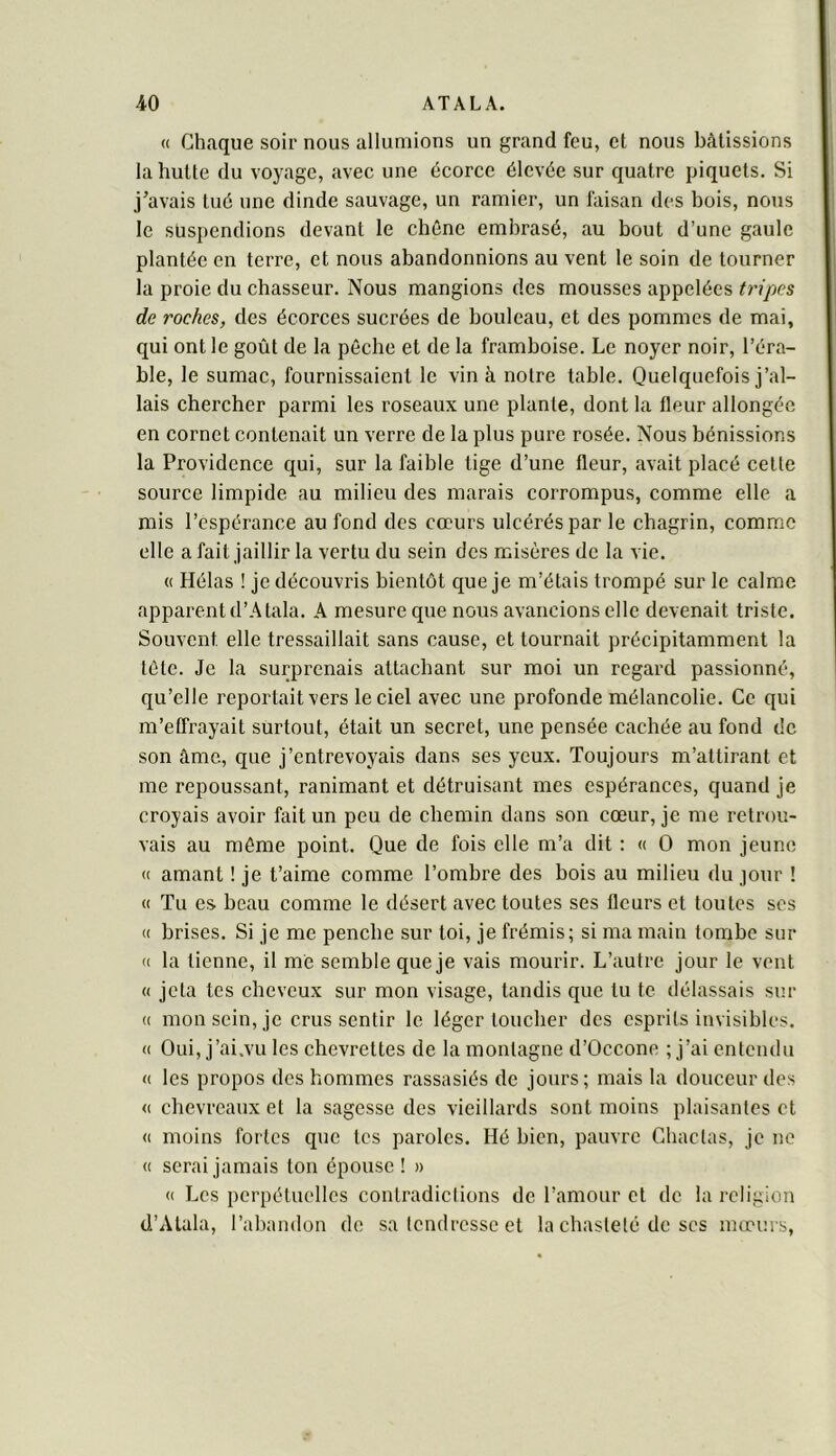 « Chaque soir nous allumions un grand feu, et nous bâtissions la hutte (lu voyage, avec une écorce élevée sur quatre piquets. Si j’avais tué une dinde sauvage, un ramier, un faisan des hois, nous le suspendions devant le chêne embrasé, au bout d’une gaule plantée en terre, et nous abandonnions au vent 1e soin de tourner la proie du chasseur. Nous mangions des mousses appelées tripes de roches, des écorces sucrées de bouleau, et des pommes de mai, qui ont le goût de la pêche et de la framboise. Le noyer noir, l’éra- ble, le sumac, fournissaient le vin à notre table. Quelquefois j’al- lais chercher parmi les roseaux une plante, dont la fleur allongée en cornet contenait un verre de la plus pure rosée. Nous bénissions la Providence qui, sur la faible tige d’une fleur, avait placé cette source limpide au milieu des marais corrompus, comme elle a mis l’espérance au fond des cœurs ulcérés par le chagrin, comme elle a fait jaillir la vertu du sein des misères de la vie. (( Hélas ! je découvris bientôt que je m’étais trompé sur le calme apparent d’Atala. A mesure que nous avancions elle devenait triste. Souvent elle tressaillait sans cause, et tournait précipitamment la tête. Je la surprenais attachant sur moi un regard passionné, qu’elle reportait vers le ciel avec une profonde mélancolie. Ce qui m’effrayait surtout, était un secret, une pensée cachée au fond de son âme, que j’entrevoyais dans ses yeux. Toujours m’attirant et me repoussant, ranimant et détruisant mes espérances, quand je croyais avoir fait un peu de chemin dans son cœur, je me retrou- vais au même point. Que de fois elle m’a dit : (( O mon jeune (( amant ! je t’aime comme l’ombre des bois au milieu du jour ! « Tu es beau comme le désert avec toutes ses fleurs et toutes ses « brises. Si je me penche sur toi, je frémis; si ma main tombe sur (( la tienne, il me semble que je vais mourir. L’autre jour le vent « jeta tes cheveux sur mon visage, tandis que tu te délassais sur (( mon sein, je crus sentir le léger toucher des esprits invisibles. <( Oui, j’ai.vu les chevrettes de la montagne d’Occone ; j’ai entendu « les propos des hommes rassasiés de jours; mais la douceur des <( chevreaux et la sagesse des vieillards sont moins plaisantes et « moins fortes que tes paroles. Hé bien, pauvre Chaclas, je ne « serai jamais ton épouse ! » (( Les perpétuelles contradiclions de l’amour et de la religion d’Atala, l’abandon de sa tendresse et la chasteté de scs mœurs,