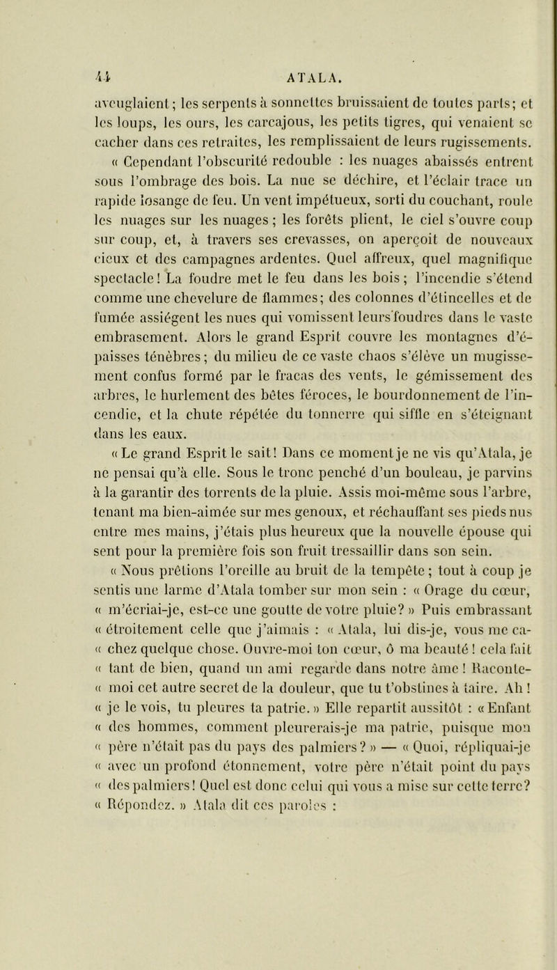 avouglaicnL; les serpents à sonnettes bniissaient de toutes paris; et les loups, les ours, les carcajous, les petits tigres, qui venaient se cacher dans ces retraites, les remplissaient de leurs rugissements. (( Cependant l’obscurité redouble : les nuages abaissés entrent •SOUS l’ombrage des bols. La nue se déchire, et l’éclair trace un rapide losange de t'eu. Un vent impétueux, sorti du couchant, roule les nuages sur les nuages ; les forêts plient, le ciel s’ouvre coup sur coup, et, à travers ses crevasses, on aperçoit de nouveaux deux et des campagnes ardentes. Quel affreux, quel magnitique spectacle! La foudre met le feu dans les bois; l’incendie s’étend comme une chevelure de flammes; des colonnes d’étincelles et de fumée assiègent les nues qui vomissent leurs'foudrcs dans le vaste embrasement. Alors le grand Esprit couvre les montagnes d’é- paisses ténèbres; du milieu de ce vaste chaos s’élève un mugisse- ment confus formé par le fracas des vents, le gémissement des arbres, le hurlement des bêtes féroces, le bourdonnement de l’in- cendie, et la chute répétée du tonnerre qui siffle en s’éteignant dans les eaux. « Le grand Esprit le sait! Dans ce moment je ne vis qu’Atala, je ne pensai qu’à elle. Sous le tronc penché d’un bouleau, je parvins à la garantir des torrents de la pluie. Assis moi-même sous l’arbre, tenant ma bien-aimée sur mes genoux, et réchauffant ses j)ieds nus entre mes mains, j’étais plus heureux que la nouvelle épouse qui sent pour la prem.ière fois son fruit tressaillir dans son sein. (( Nous prêtions l’oreille au bruit de la tempête ; tout à coup je sentis une larme d’Atala tomber sur mon sein : « Orage du cœur, (( m’écriai-je, est-ce une goutte de votre pluie? » Puis embrassant «étroitement celle que j’aimais : «Alala, lui dis-je, vous me ca- « chez quelque chose. Ouvre-moi ton cœur, ô ma beauté ! cela fait « tant de bien, quand un ami regarde dans notre àme ! Raconte- « moi cet autre secret de la douleur, que tu t’obstines à taire. Ah ! « je le vois, tu pleures ta patrie.» Elle repartit aussitôt : «Enfant « des hommes, comment pleurerais-je ma patrie, puisque mon « père n’était pas du pays des palmiers? » — « Quoi, répliquai-je « avec un profond étonnement, votre père n’était point du pays « des palmiers! Quel est donc celui qui vous a mise sur celte ferre? « Répondez. » Alala dit ces paroles :