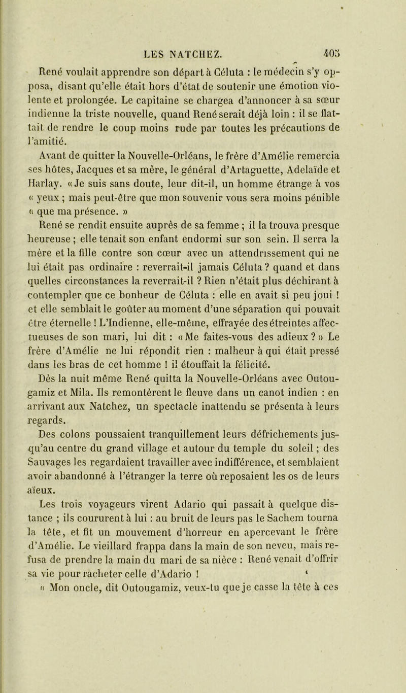 René voulait apprendre son départ à Céluta : le médecin s’y op- posa, disant qu’elle était hors d’état de soutenir une émotion vio- lente et prolongée. Le capitaine se chargea d’annoncer à sa sœur indienne la triste nouvelle, quand René serait déjà loin : il se flat- tait de rendre le coup moins rude par toutes les précautions de l’amitié. Avant de quitter la Nouvelle-Orléans, le frère d’Amélie remercia ses hôtes, Jacques et sa mère, le général d’Artaguette, Adélaïde et Harlay. «Je suis sans doute, leur dit-il, un homme étrange à vos « yeux ; mais peut-être que mon souvenir vous sera moins pénible « que ma présence. » René se rendit ensuite auprès de sa femme ; il la trouva presque heureuse; elle tenait son enfant endormi sur son sein. Il serra la mère et la fille contre son cœur avec un attendrissement qui ne lui était pas ordinaire : reverrait-il jamais Céluta? quand et dans quelles circonstances la reverrait-il ? Rien n’était plus déchirant à contempler que ce bonheur de Céluta : elle en avait si peu joui ! et elle semblait le goûter au moment d’une séparation qui pouvait être éternelle ! L’Indienne, elle-même, effrayée des étreintes affec- tueuses de son mari, lui dit : « Me faites-vous des adieux ? » Le frère d’Amélie ne lui répondit rien : malheur à qui était pressé dans les bras de cet homme ! il étouffait la félicité. Dès la nuit même René quitta la Nouvelle-Orléans avec Outou- gamiz et Mila. Ils remontèrent le fleuve dans un canot indien : en arrivant aux Natchez, un spectacle inattendu se présenta à leurs regards. Des colons poussaient tranquillement leurs défrichements jus- qu’au centre du grand village et autour du temple du soleil ; des Sauvages les regardaient travailler avec indilTérence, et semblaient avoir abandonné à l’étranger la terre où reposaient les os de leurs aïeux. Les trois voyageurs virent Adario qui passait à quelque dis- tance ; ils coururent à lui : au bruit de leurs pas le Sachem tourna la tête, et fit un mouvement d’horreur en apercevant le frère d’Amélie. Le vieillard frappa dans la main de son neveu, mais re- fusa de prendre la main du mari de sa nièce : René venait d’offrir sa vie pour racheter celte d’Adario ! ‘ « Mon oncle, dit Outougamiz, veux-tu que je casse la tête à ces