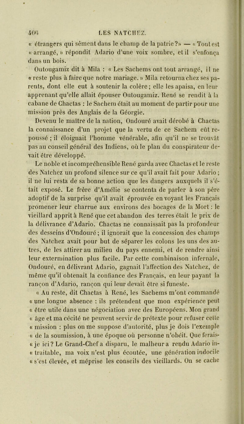 « étrangers qui sèment dans le clianip de la patrie?» — » Tout est « arrangé, » répondit Adario d’une voix sombre, et il s’enfonça dans un bois. Outougamiz dit à Mila : « Les Sachems ont tout arrangé, il ne « reste plus à faire que notre mariage. » Mila retourna chez scs pa- rents, dont elle eut à soutenir la colère; elle les apaisa, en leur apprenant qu’elle allait épouser Outougamiz. René se rendit à la cabane de Chactas : le Sacbem était au moment de partir pour une mission près des Anglais de la Géorgie. Devenu le maître de la nation, Ondouré avait dérobé à Chactas la connaissance d’un projet que la vertu de ce Sacbem eût re- poussé ; il éloignait l’homme vénérable, afin qu’il ne se trouvât pas au conseil général des Indiens, où le plan du conspirateur de- vait être développé. Le noble et incompréhensible René garda avec Chactas et le reste des Natchez un profond silence sur ce qu’il avait fait pour Adario ; il ne lui resta de sa bonne action que les dangers auxquels il s’é- tait exposé. Le frère d’Amélie se contenta de parler à son père adoptif de la surprise qu’il avait éprouvée envoyant les Français promener leur charrue aux environs des bocages de la Mort ; le vieillard apprit à René que cet abandon des terres était le prix de la délivrance d’Adario. Chactas ne connaissait pas la profondeur des desseins d’Ondouré ; il ignorait que la concession des champs des Natchez avait pour but de séparer les colons les uns des au- tres, de les attirer au milieu du pays ennemi, et de rendre ainsi leur extermination plus facile. Par cette combinaison infernale, Ondouré, en délivrant Adario, gagnait l’affection des Natchez, de même qu’il obtenait la confiance des Français, en leur payant la rançon d’Adario, rançon qui leur devait être si funeste. (( Au reste, dit Chactas à René, les Sachems m’ont commandé « une longue absence : ils prétendent que mon expérience peut (( être utile dans une négociation avec des Européens. Mon grand (( âge et ma cécité ne peuvent servir de prétexte pour refuser cette « mission : plus on me suppose d’autorité, plus je dois l’exemple « de la soumission, à une époque où personne n’obéit. Que ferais- « je ici? Le Grand-Chef a disparu, le malheur a rendu Adario iii- « traitable, ma voix n’est plus écoutée, une génération indocile « s’est élevée, et méprise les conseils des vieillards. Ün se cache